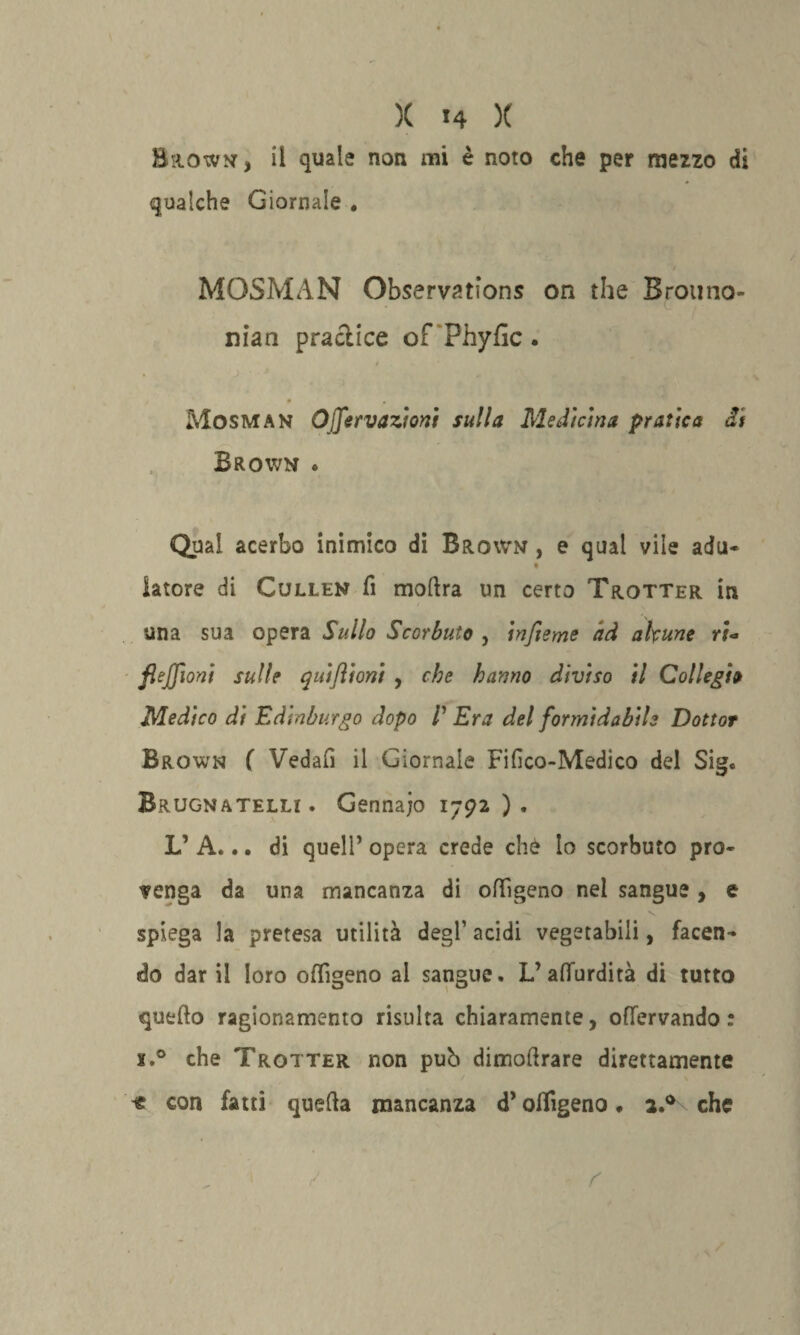 Brown, il quale non mi è noto che per meno di qualche Giornale . MOSMAN Observations on thè Brouno- nian praclice of Phyfic. t k * • . Mosman Ojfervazioni sulla Medicina pratica di Brown « Qual acerbo inimico di Brown , e qual vile adu- latore di Cullen fi mofira un certo Trotter in una sua opera Sullo Scorbuto , infieme ad alcune rio flejjìoni sulle quiflioni , che hanno diviso il Collegio Medico di Edinburgo dopo l Era del formidabile Dottor Brown ( Vedafi il Giornale Fifico-Medico del Sig. Brugnatelli . Gennajo 1792 ) . L’ A... di quell’ opera crede che lo scorbuto pro¬ venga da una mancanza di offigeno nel sangue , e spiega la pretesa utilità degl1 acidi vegetabili, facen¬ do dar il loro offigeno al sangue. L’afiurdità di tutto quefto ragionamento risulta chiaramente, ofTervando : x.° che Trotter non pub dimofirare direttamente « con fatti quefia mancanza d’offigeno ♦ a.° che f