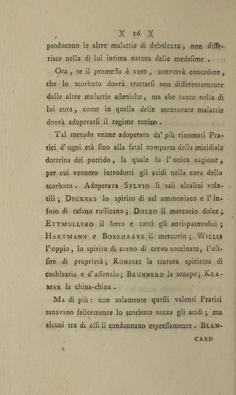 producono le altre malattie di debolezza , non diffe¬ risce nella di lui intima natura dalle medefìme . Ora , se il premevo è vero , converrà concedere , che lo scorbuto dovrà trattarfi non differentemente dalle altre malattie afteniche , ma che tanto nella di lui cura , come in quella delle mentovate malattie dovrà adoperarfi il regime tonico . Tal metodo venne adoperato da’più rinomati Pra¬ tici d’ ogni età fino alla fatai comparsa della micidiale dottrina del putrido, la quale fu V unica cagione, per cui vennero introdotti gli acidi nella cura dello scorbuto. Adoperava Sylvio li sali alcalini vola¬ tili ; Deckers lo spirito di sai ammoniaco e l1 in¬ fuso di rafano rufticano ; Doleo il mercurio dolce ; Ettmullero il ferro e tutti gli antispasmodici ; Hartmann e Boerhaave il mercurio ; Willis l’oppio, lo spirito di corno di cervo succinato, l’eli- fire di proprietà; Ronssei la tintura spiritosa di cochlearia e d’affenzioj Brunnero la senape; Kra- mer la china-china . Ma di più : non solamente quelli valenti Pratici sanavano felicemente lo scorbuto senza gli acidi ; ma \ alcuni tra di efli li condannano esprefifamente . Blan- CARD i