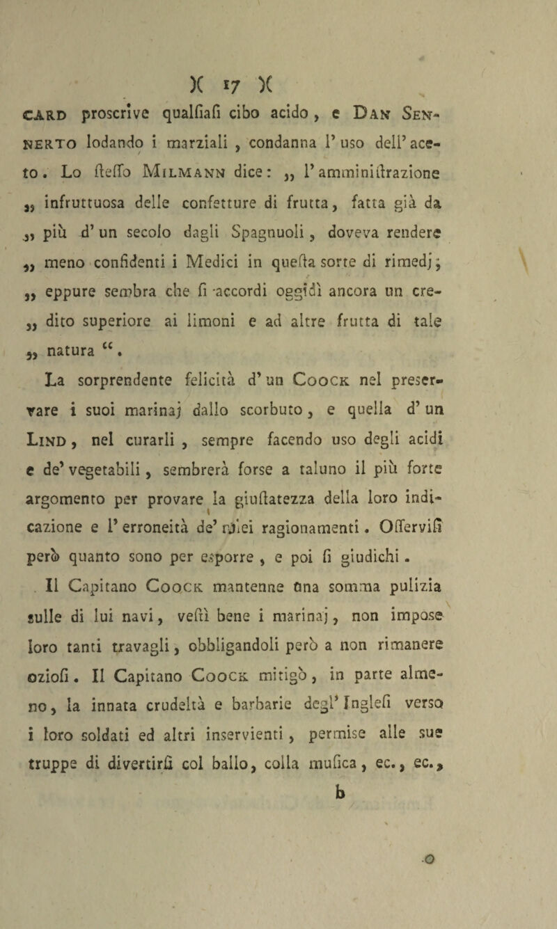 card proscrive qualfiafi cibo acido , e Dan Sent- NERTO lodando i marziali , condanna l’uso deli’ace- to. Lo (ledo Milmann dice: ,, l’amininifirazione J5 infruttuosa delle confetture di frutta, fatta già da più d’ un secolo dagli Spagnuoli, doveva rendere „ meno confidenti i Medici in quella sorte di rimedjj „ eppure sembra che fi accordi oggidì ancora un cre- ,, dito superiore ai limoni e ad altre frutta di tale natura “. La sorprendente felicità d’un Coock nel preser¬ vare i suoi marina] dallo scorbuto, e quella d’ un Lind , nel curarli , sempre facendo uso degli acidi e de’ vegetabili, sembrerà forse a taluno il più forte argomento per provare la giufiatezza della loro indi¬ cazione e 1’ erroneità de’ rjìei ragionamenti. Oftervifi però quanto sono per esporre , e poi fi giudichi . Il Capitano Coock. mantenne fina somma pulizia sulle di lui navi, veftì bene i marina], non impose loro tanti travagli, obbligandoli perù a non rimanere oziofi • Il Capitano Coock mitigò, in parte alme¬ no, la innata crudeltà e barbarie dcgi’Inglefi verso i loro soldati ed altri inservienti, permise alle sue truppe di divertirli col bailo, colia mufica, ec., ec., b