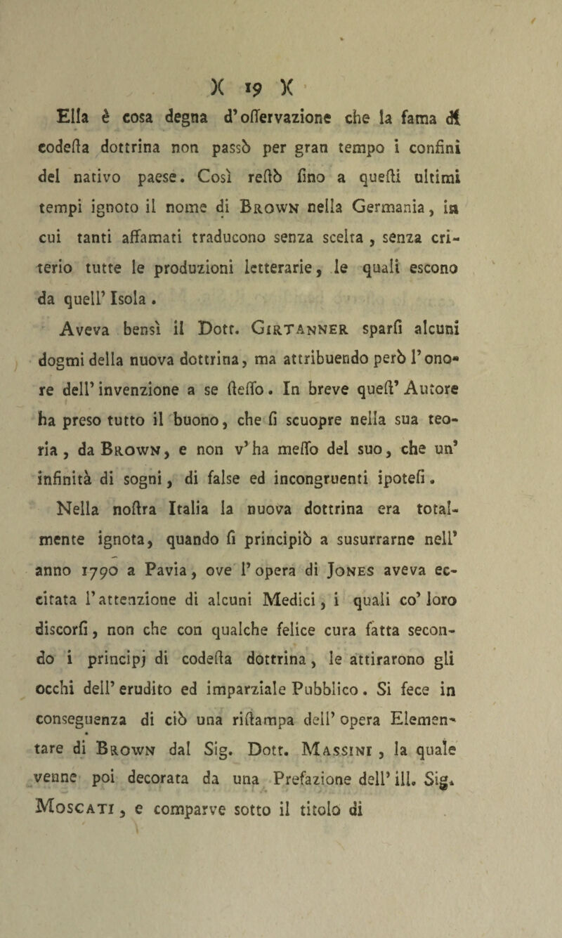 Ella è cosa degna d’oflervazione che la fama di codetta dottrina non passò per gran tempo ì confini del nativo paese. Così rettò fino a quelli ultimi tempi ignoto il nome di Brown nella Germania, in cui tanti affamati traducono senza scelta , senza cri¬ terio tutte le produzioni letterarie, le quali escono da quell’ Isola . Aveva bensì il Dotr. Gìrtanner sparfi alcuni dogmi della nuova dottrina, ma attribuendo però Tono- re dell’ invenzione a se (ìeffo. In breve quell’ Autore ha preso tutto il buono, che fi scuopre nella sua teo¬ ria , da Brown, e non v’ha meffo del suo, che un’ infinità di sogni, di false ed incongruenti ipotefi. Nella noftra Italia la nuova dottrina era total¬ mente ignota, quando fi principiò a susurrarne nell’ anno 1790 a Pavia, ove l’opera di Jones aveva ec¬ citata l’attenzione di alcuni Medici, i quali co’loro discorfi, non che con qualche felice cura fatta secon¬ do i principi di codetta dottrina, le attirarono gli occhi dell’ erudito ed imparziale Pubblico. Si fece in conseguenza di ciò una rittampa deli’ opera Elemen^ tare di Brown dal Sig. Dott. Massini , la quale venne poi decorata da una Prefazione dell’ ili. Sig* Moscati , e comparve sotto il titolo di