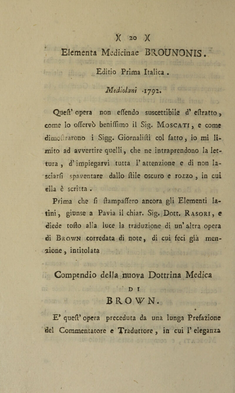 Elementi Medicinae B!\OUNONIS. Editio Prima Italica • Medìolani *1792. Queft’ opera non efTendo suscettibile d’ ertratto, come lo oflfervb beniflìmo il Sig. Moscati, e come dime Orarono i Sigg. Giornali Idi col fatto, io mi li¬ mito ad avvertire quelli, che ne intraprendono la let¬ tura , d’impiegarvi tutta l’attenzione e di non la¬ sciarli spaventare dallo rtile oscuro e rozzo , in cui ella è scritta . Prima che fi rtampafifero ancora gli Elementi la¬ tini, giunse a Pavia il chiar. Sig. Dott. Rasori, e diede torto alia luce la traduzione di un’ altra opera di B&own corredata di note, di cui feci già men¬ zione, intitolata Compendio della nuova Dottrina Medica * D I BROWN, - f ■> . * E* quell’ opera preceduta da una lunga Prefazione del Commentatore e Traduttore , in cui 1’ eleganza N