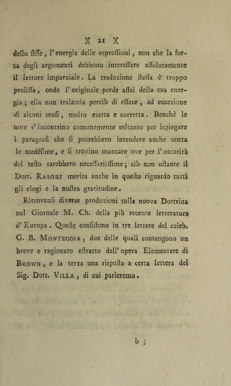 dello ftife , l’energia delle espreffioni, non che la for- 2a degli argomenti debbono interefTare aflolutamente il letrore imparziale. La traduzione (leda è troppo profitta, onde 1’ originale perde aliai della sua ener¬ gia ; ella non tralascia perciò di edere , ad eccezione di alcuni senfi , molto esatta e corretta. Benché le note s’incontrino comunemente soltanto per ispiegare i paragrafi che fi potrebbero intendere anche senza le medefime, e fi trovino mancare ove per P oscurità dei tedo sarebbero necedariidìme ; ciò non odante il Dott. Rasori merita anche in quedo riguardo tutti gli elogi e la nodra gratitudine. Ritrovanfi diverse produzioni sulla nuova Dottrina nel Giornale M. Ch. della piò recente letteratura d1 Europa . Quede confidono in tre lettere del celeb. G. B. Monteggta , due delle quali contengono un breve e ragionato edratto dell1 opera Elementare di Brown 5 e la terza una rispoda a certa lettera dei Sig. Dott. Villa , di cui parleremo.