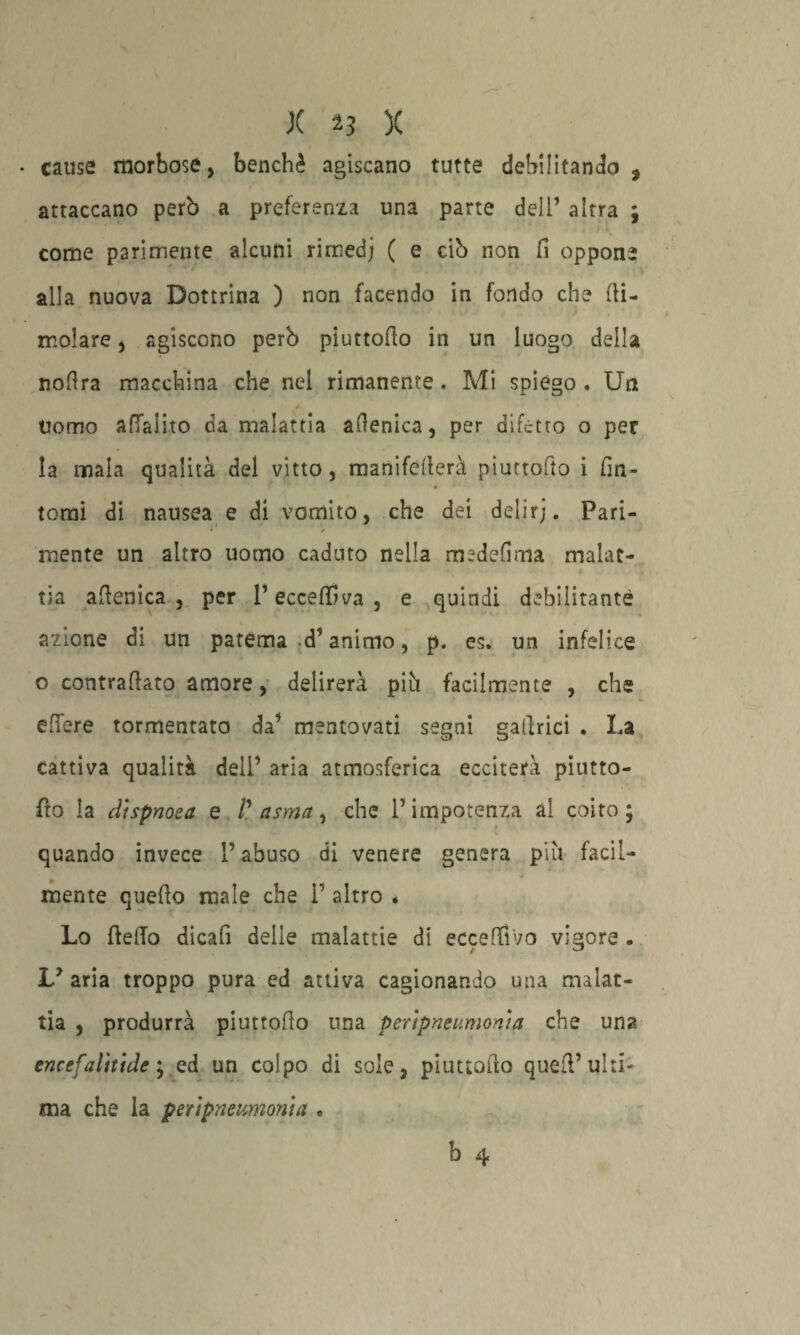 • cause morbose, benché agiscano tutte debilitando , attaccano però a preferenza una parte dell’ altra ; come parimente alcuni rimedj ( e ciò non fi oppone alla nuova Dottrina ) non facendo in fondo che (li¬ molare , agiscono però piuttodo in un luogo della nodra macchina che nel rimanente. Mi spiego . Un uomo adalito da malattia adenica, per difetto o per la mala qualità del vitto, manifederà piuttodo i fin- tomi di nausea e di vomito, che dei delirj. Pari- mente un altro uomo caduto nella medefima malat- tia adenica, per l’eccedeva, e quindi debilitante azione di un patema d’animo, p. es. un infelice o contradato amore, delirerà piò facilmente , che edere tormentato da’ mentovati segni gadrici . La cattiva qualità dell’ aria atmosferica ecciterà piutto- fio la dìspnoea e /’ asma, che l’impotenza ài coito; quando invece l’abuso di venere genera più facil¬ mente quedo male che 1’ altro . Lo dedo dicali delle malattie di eccedi'vo vigore . Ly aria troppo pura ed attiva cagionando una malat¬ tia , produrrà piuttodo una peripne unioni a che una encefalìtide ; ed un colpo di sole, piuttodo qued’ ulti¬ ma che la peripne limoni a • b 4