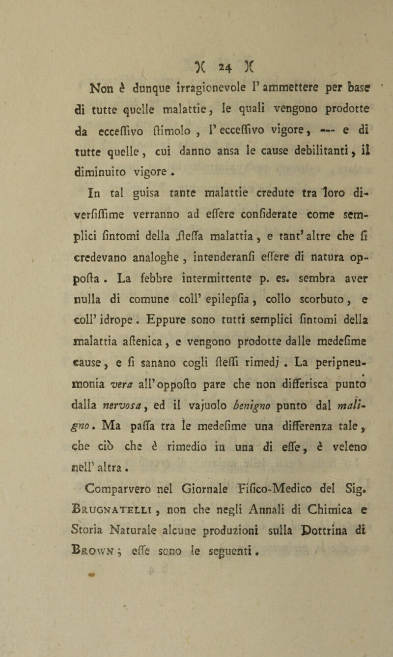 Non è dunque irragionevole 1’ ammettere per base di tutte quelle malattie, le quali vengono prodotte da eccefiìvo (limolo , l’eccefiìvo vigore, — e di tutte quelle, cui danno ansa le cause debilitanti > il diminuito vigore . In tal guisa tante malattie credute tra loro di- verfifiìme verranno ad efiere confidente come sem¬ plici fintomi della ileffa malattia , e tant’ altre che fi credevano analoghe , intenderanfì edere di natura op- pofia . La febbre intermittente p. es. sembra aver nulla di comune coll’ epilepfia, collo scorbuto, e coll’ idrope. Eppure sono tutti semplici fintomi della malattia aftenica, e vengono prodotte dalle medefime «ause, e fi sanano cogli fiefiì rimedi . La peripneu- • «ionia vera alPoppofto pare che non differisca punto dalla nervosa, ed il vajuolo benigno punto dal mali¬ gno . Ma patta tra ìe medefime una differenza tale, che cib che è rimedio in una di effe, è veleno neir altra. Comparvero nel Giornale Fifico-Medico del Sig. Brugnatelli , non che negli Annali di Chimica e Storia Naturale alcune produzioni sulla Dottrina di Brown ; ette sono le seguenti.