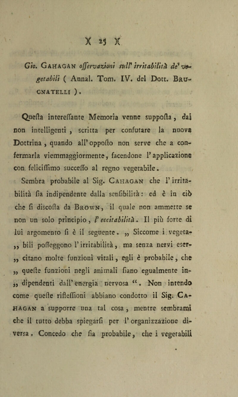 Gto. Gahagan offervazioni sull? irritabilità de* ve-* getabìlt ( Anna!. Tom, IV. del Dott. Bru- CNATELLI )o Quella intereflante Memoria venne suppolìa, dai non intelligenti , scritta per confutare la nuova Dottrina , quando all’ oppofto non serve che a con¬ fermarla viemmaggiormente, facendone l’applicazione con. feliciflìmo succeflo al regno vegetabile. Sembra probabile al Sig. Cahagan che V irrita¬ bilità ha indipendente dalla senfibilità : ed è in ciò che fi discolìa da Brown, il quale non ammette se non un solo principio, V eccitabilità. Il più forte di lui argomento fi è il seguente. ,, Siccome i vegeta- ,, bili pofTeggono l’irritabilità, ma senza nervi eser- „ citano molte funzioni vitali, egli è probabile, che „ quelle funzioni negli animali fìano egualmente in» j, dipendenti dall’ energia nervosa <c. Non intenda come quelle rifleffioni abbiano condotto il Sig. Ca¬ hagan a supporre una tal cosa , mentre sembrami che il tutto debba spiegarfi per T organizzazione di¬ versa . Concedo che fia probabile, che i vegetabili