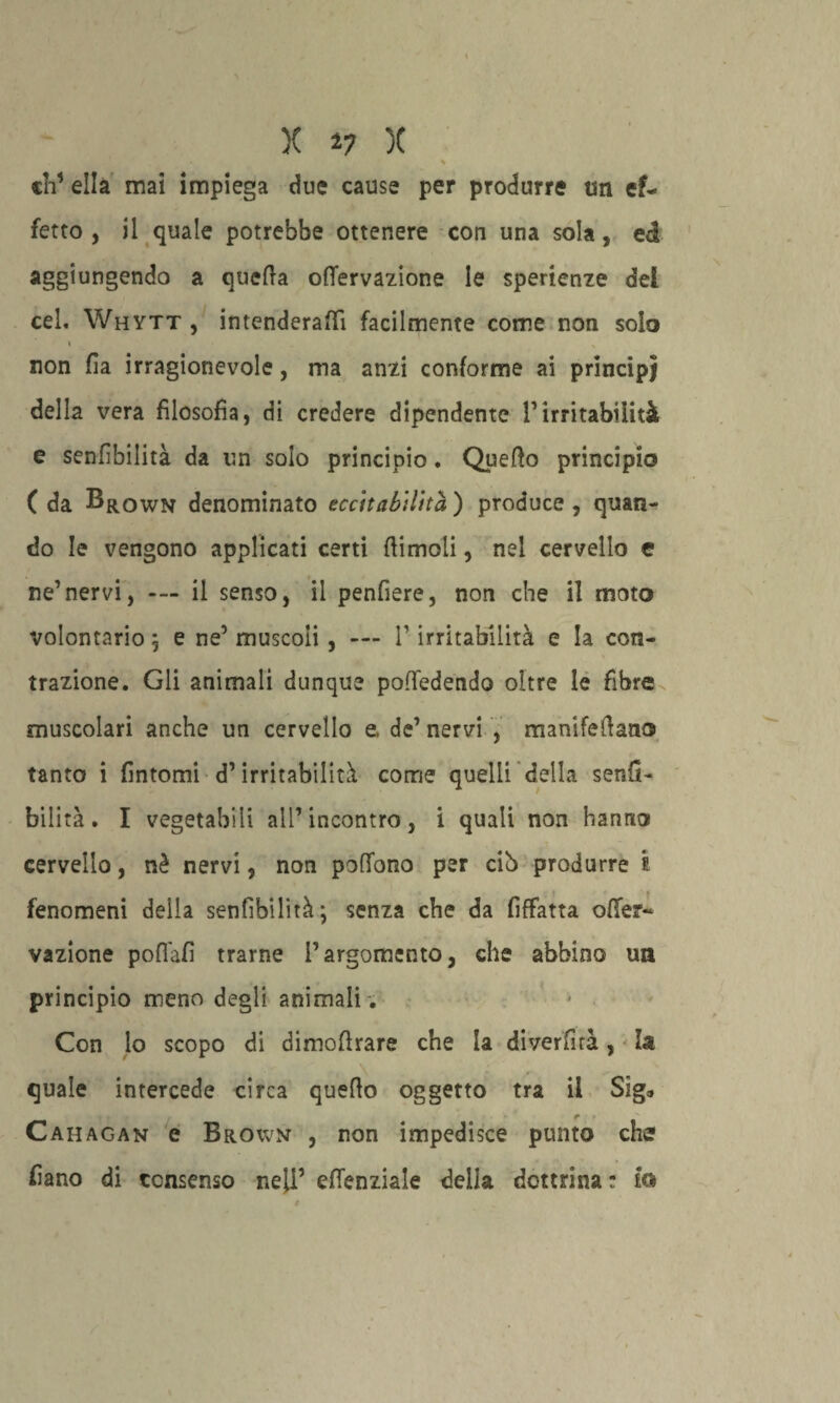 ' - ' • * eh’ ella mai impiega due cause per produrre un ef¬ fetto , il quale potrebbe ottenere con una sola, ed aggiungendo a quella oflervazione le sperienze del cel. Whytt , intenderai facilmente come non solo non fia irragionevole, ma anzi conforme ai principi della vera filosofia, di credere dipendente l’irritabilità e senfìbilità da un solo principio. Quello principio ( da Brown denominato eccitabilità ) produce , quan¬ do le vengono applicati certi (limoli, nel cervello e ne’nervi, --- il senso, il penfiere, non che il moto volontario; e ne’ muscoli, — V irritabilità e la con¬ trazione. Gli animali dunque poffedendo oltre le fibre muscolari anche un cervello e, de’ nervi , manifefiano tanto i fintomi d’irritabilità come quelli della senfi- bilità. I vegetabili all’incontro, i quali non hanno cervello, nè nervi, non poffono per cib produrre ì fenomeni della senfìbilità; senza che da fiffatta offe?- vazione poflàfì trarne l’argomento, che abbino uà principio meno degli animali . Con lo scopo di dimofirare che la diverfità, la quale intercede circa quello oggetto tra il Sig* Cahagan e Brown , non impedisce punto che fiano di consenso nell’ efienziale della dottrinar la