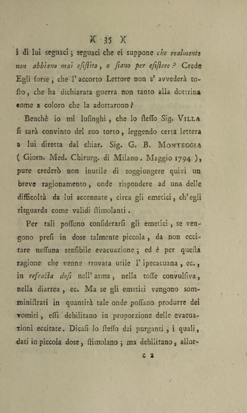 r )( ' 35 )( i di lui seguaci} seguaci che ei suppone che realmente non abbiano mai efiflito , o fiano per efiftere ? Crede Egli forse , che 1’ accorto Lettore non s’ avvederà ro¬ do, che ha dichiarata guerra non tanto alla dottrina tome a coloro che la adottarono ? Benché io mi lufìnghi , che lo fteffo Sig. Villa fi sarà convinto del suo torto, leggendo certa lettera a lui diretta dal chiar. Sig» G„ B. Monteggia ( Giorn. Med. Chirurg. di Milano. Maggio 1794 ), pure crederò non inutile di soggiungere quivi un breve ragionamento, onde rispondere ad una delle difficoltà da lui accennate, circa gli emetici, ch’egli yisguarda come validi (limolanti. Per tali poffono confiderai gli emetici , se ven¬ gono preli in dose talmente piccola , da non ecci¬ tare neflTuna senfibile evacuazione ; ed è per quella ragione che venne trovata utile P ipecacuana , ec., in refratta dofi nell’asma, nella toffe convulfiva, nella diarrea , ec. Ma se gii emetici vengono som- minidrati in quantità tale onde pollano produrre dei vomiti, effì debilitano in proporzione delle evacua¬ zioni eccitate. Dicali lo (ledo dei purganti , i quali, dati in piccola dose, (limolano 5 ma debilitano, aliar- A C 2 /