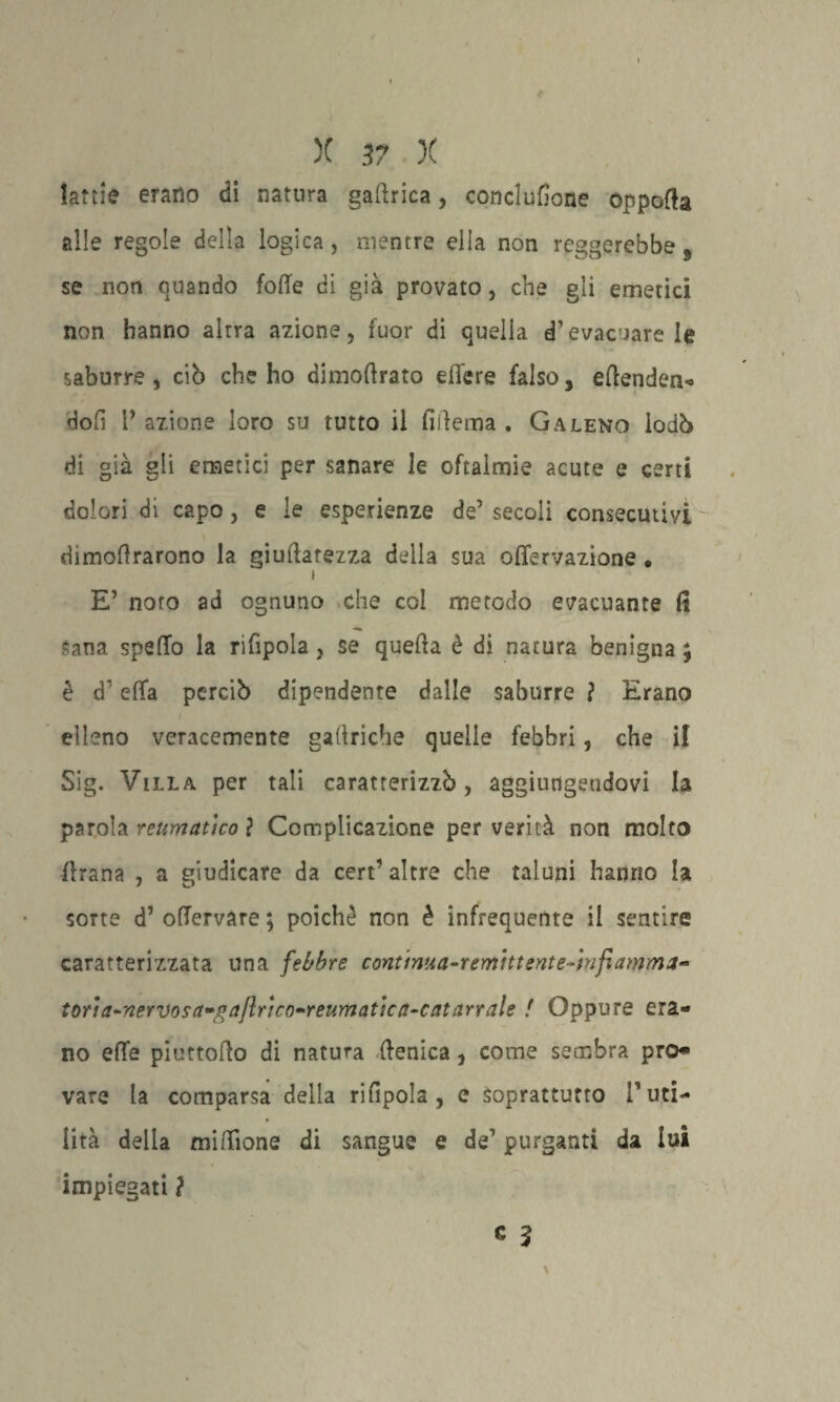 lattie erano di natura gaftrica, conclufione oppofta alle regole della logica, mentre ella non reggerebbe 9 se non quando foffe di già provato, che gli emetici non hanno altra azione, fuor di quella d’evacuare le saburre, ciò che ho dimoftrato edere falso, eftenden- doli 1’ azione loro su tutto il fiftema . Galeno lodò di già gli emetici per sanare le oftalmie acute e certi dolori di capo, e le esperienze de’ secoli consecutivi dimoiarono la giuflatezza della sua offervazione • i E’ noto ad ognuno che col metodo evacuante fi Sana spedo la rifipola, se quella è di natura benigna ; è d'ella perciò dipendente dalle saburre ì Erano ( elleno veracemente gaftriche quelle febbri, che il Sig. Villa per tali caratterizzò, aggiungendovi la parola reumatico ? Complicazione per verità non molto firana , a giudicare da cert’ altre che taluni hanno la sorte d’ ofTervare ; poiché non è infrequente il sentire caratterizzata una febbre contima-remìttente-ìnfiamma- toria-nervosa-gajlrico-reumaticn-catarrale ! Oppure era¬ no effe piuttofto di natura (fenica, come sembra prò vare la comparsa della rifipola , e Soprattutto Futi- * lità della milione di sangue e de1 purganti da lui impiegati ? * ì