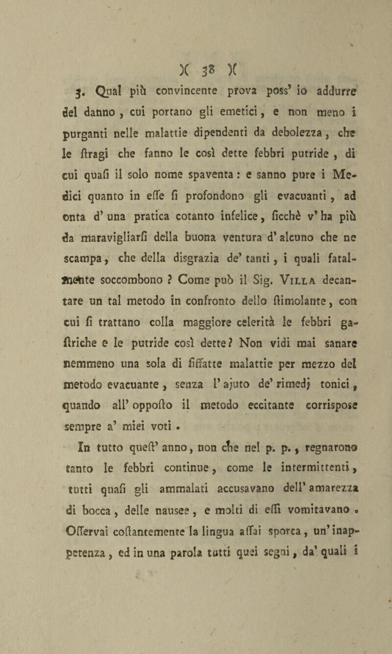 3. Qual pih convincente prova poss’ io addurre del danno , cui portano gli emetici, e non meno i purganti nelle malattie dipendenti da debolezza, che le ftragi che fanno le così dette febbri putride , di cui quali il solo nome spaventa : e sanno pure i Me¬ dici quanto in effe fi profondono gli evacuanti , ad onta d’ una pratica cotanto infelice, ficchè v’ ha pih da maravigliarli della buona ventura d’ alcuno che ne scampa, che della disgrazia de’tanti, i quali fatal¬ mente soccombono ? Come pub il Sig. Villa decan¬ tare un tal metodo in confronto dello {limolante, con cui fi trattano colla maggiore celerità le febbri ga- fìriche e le putride così dette? Non vidi mai sanare nemmeno una sola di fiffatte malattie per mezzo del metodo evacuante , senza l’ajuto de’ rimedi tonici, quando all’ oppollo il metodo eccitante corrispose sempre a’ miei voti . In tutto quell’ anno, non che nel p. p., regnarono tanto le febbri continue, come le intermittenti, tutti quali gli ammalati accusavano dell’ amarezza di bocca, delle nausee, e molti di eflì vomitavano » OfTervai cofìantemenre la lingua afTai sporca, un’inap¬ petenza , ed ir. una parola tutti quei segni, da’ quali i