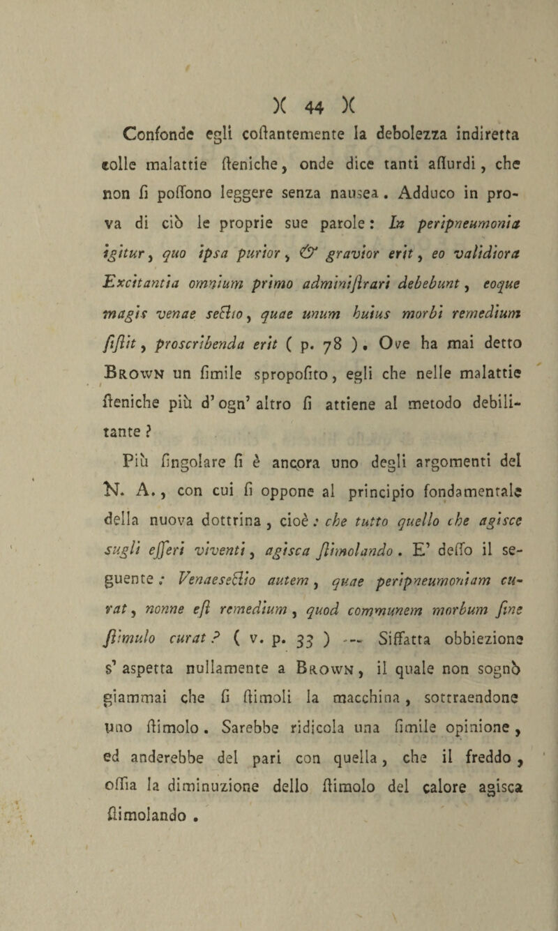 Confonde egli collantemente la debolezza indiretta eolie malattie (feniche, onde dice tanti aflurdi, che non fi poflbno leggere senza nausea. Adduco in pro¬ va di cib le proprie sue parole : In peripneumonia tgitur, quo ipsa purìor, & gravior erit, eo validiorci Excitantia omnium primo adminiflrari debebunt, coque tnagis venne seFho, quae unum huius morbi remedium fiflit, proscribenda erit ( p. 78 ) . Ove ha mai detto Brown un limile spropofito, egli che nelle malattie (feniche più d’ogn5 altro fi attiene al metodo debili¬ tante ? Più (ingoiare fi è ancora uno degli argomenti del Ef* A., con cui fi oppone al principio fondamentale della nuova dottrina , cioè : che tutto quello che agisce sugli ejjeri viventi, agisca Jlimolando . E’ dello il se¬ guente ,* VenaeseHio autem, quae peripneumoniam cu- rat, nonne eft remedium , quod communem morbum fine Jìimulo curat ? ( v. p. 33 ) - — Siffatta obbiezione s’aspetta nulamente a Broivn, il quale non sognb giammai che fi (limoli la macchina, sottraendone Uno (limolo. Sarebbe ridicola una limile opinione, ed anderebbe del pari con quella, che il freddo , offia la diminuzione dello (limolo del calore agisca {limolando .