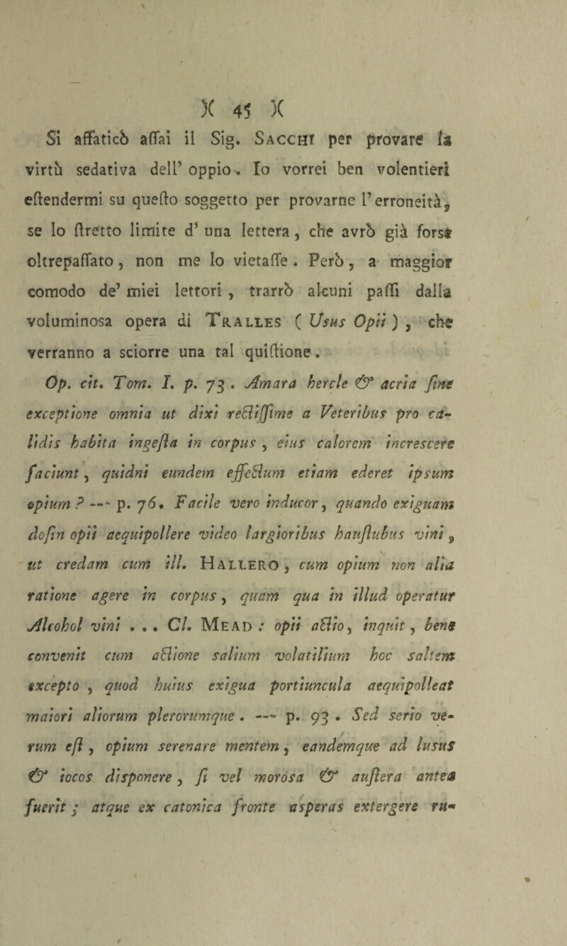 Si affaticò affai il Sig. Saccht per provare la virtù sedativa dell’ oppio-. Io vorrei ben volentieri eftendermi su quello soggetto per provarne l’erroneità, se lo (fretto limite d’ una lettera, che avrò già forse oltrepaffato, non me Io vietaffe . Però, a maggior comodo de’ miei lettori , trarrò alcuni pad! dalla voluminosa opera di Tralles ( Usus Opti) , che verranno a sciorre una tal quiflione. Op. cit. Tom. I. p. 73 . Amara ber eie & acri a fine exceptione omnia ut dixi reBijftme a Veteribus prò ca- lidis habita ingefla in corpus , eìus calorcm increscere faciunt, quidni eundem effcSum etiam ederet ipsum opium? — - p. 76. Facile vero in due or, quando exiguam dofiin opìi aequipollere video largioribus haujìubus vini, ut credam cum ili. Hallero3 cum opium non alia raùone agere in corpus, quam qua in illud operatur Alcohol vini . . • CL Me ad : opti a£lioy in qui t, bene conventi cum aSlione salium volatilium hoc saltcm gxcepto , quod huius exigua portiuncula aequipolleat maiori aliorum plerorumque . — p. 93 . Sed serio ve• rum efì, opium serenare mentem 5 eandemque ad lusuS & iocos dispnnere , Ji vel morósa & aujlera ante» fuerit / atque ex c atonie a fronte a spera s ext ergere