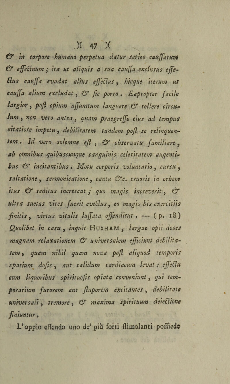 & in torpore humano perpetua datur series cauffarttm & effettuami ita ut aliquis a sua (auffa exclusus effe- ttus cauffa evadat alìus effettus, bicquc iterum ut (auffa altura excludaty & fic porro . Eapropter facile largior, pojl opium affumtum languere & tollero circit• ìum , non vero antea y quam praegreffo eius ad tempus (itattore impetu, debilitatem tandem pofl se relinquen- tem • Id vero solemne ejì , & observatu familiare, ab omnibus quibuscunque sanguinis celeritatem ungenti- bus & incitantibus . Motu corporis voluntario, cursu 5 salt attorie y sermonicatione, cantu &c. cruoris in orbem itus & reditus increscat y magis increverit, a/rra suetas vires fuerit evettus, eo magis bis exercitiis finitis y virtus vitalis laffata offnditur, —» ( p. 18) Qjuolibet in casu , inquit Huxham, largae opti doses magnam relaxationem & universalem efficiunt debilita- 9 «/7//7 #«<77?* pofl aliquod temporis spatium dojìs, calidum cardiacurn levat : effetti cum liquoribus spiritucfis opiata conveniunt, qui tem- porarium furorem aut fluporem excitantes, debilitate universali, tremore, maxima spirituum deiezione finiuntur. L’oppio eflendo uno de’ piò. forti {limolanti pofliede