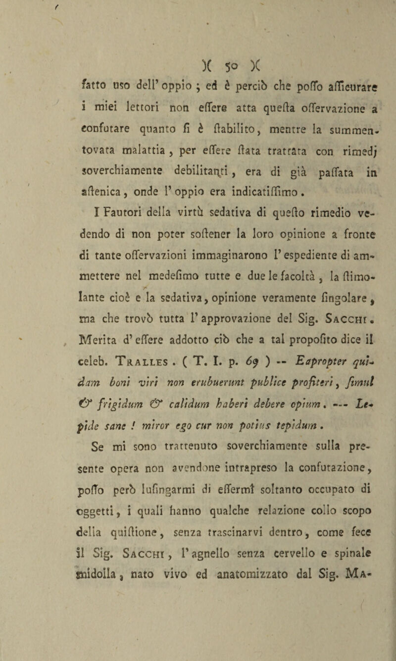 fatto uso dell’ oppio ; ed è perciò che potto atticurare i miei lettori non ettere atta quella ottervazione a confutare quanto fi è riabilito, mentre la summen- tovata malattia , per ettere Hata trattata con rimed; so ve c 1 a in ente ehilitan^i , era di già pattata in aflenica , onde P oppio era indicatittimo . I Fautori della virtù sedativa di quello rimedio ve¬ dendo di non poter sollener la loro opinione a fronte di tante ottervazioni immaginarono l’espediente di am¬ mettere nel medelìmo tutte e due le facoltà , la liimo- lante cioè e la sedativa, opinione veramente ringoiare, ma che trovò tutta P approvazione del Sig. Saccht • Merita d’ettere addotto ciò che a tal propofito dice il celeb. Tralles . ( T. I. p. 6$ ) — Eapropter qui- dam boni viri non erubuerunt publice profileri, fimul & frigi dum & cali dura ha beri debere cpium . — - Le* pide sane ! miror ego cur non potius tepidum . Se mi sono trattenuto soverchiamente sulla pre¬ sente opera non avendone intrapreso la confutazione, pollo però lufingarmi di ettermt soltanto occupato di oggetti, i quali hanno qualche relazione collo scopo della quiHione, senza trascinarvi dentro, come fece SI Sig. Saccht , P agnello senza cervello e spinale midolla, nato vivo ed anatomizzato dal Sig. Ma-