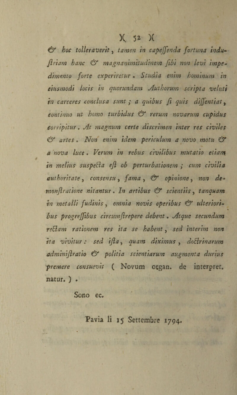 < ' )( 52 )( & hoc tolleraverit, tamen in cape [fenda fortuna indù* jìrìam hanc & magnammitudinem fibi non levi impe¬ dimento forte experiretur • Studia enim hominum in eiusmodi locis in quorundam Authorum scripta velati in carceres conclusa sunt ; a quibus fi quis diffentiat, continuo ut homo turbidus & rerum novarum cupidus corri pi tur. At magnum certe dìscrimen inter res civiles & artes. Non enim idem periculum a novo motu & a nova luce. Verum in rebus civilibus mutatio etian? in melius suspefta e fi ob perturbationem ; cum civiltà cut boriiate , consensu , fama , & opinione, non de* monfiratione nitantur. In artibus & scientiis, tanquam in metalli f udirtis, omnia novis operibus & ulteriori- bus progreffibus circumftrepere debent • Atque secundum veBam raùonem res ita se habent, sed interim non ita vivitur : sed ifla, quam diximus , doBrinarum adminiflratio & politia scientiarum augmenta durius premere consuevit ( Novum otgan. de interpret. natur. ) . Sono ec.