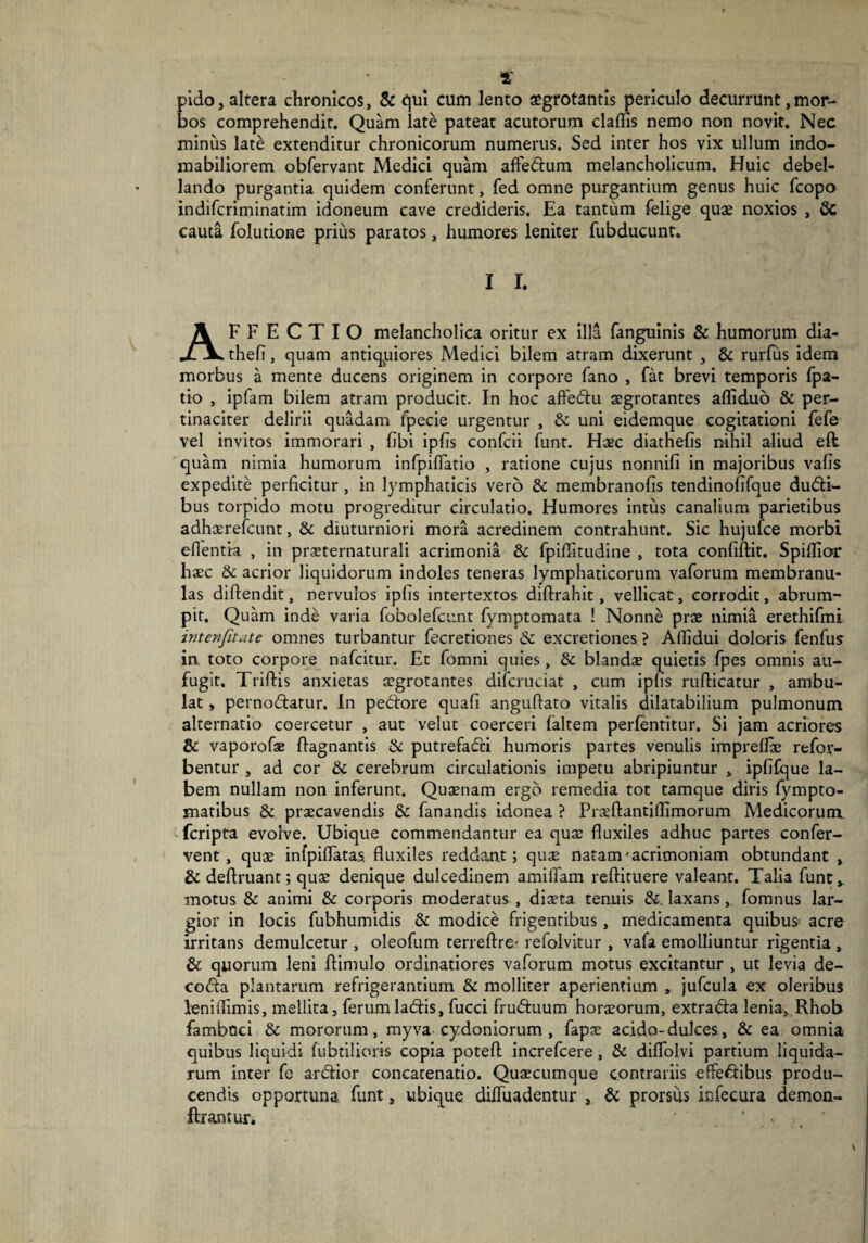 1' pido, altera chronicos, & qui cum lento aegrotantis periculo decurrunt,mor¬ bos comprehendit. Quam late pateat acutorum cladis nemo non novit. Nec minus late extenditur chronicorum numerus. Sed inter hos vix ullum indo¬ mabiliorem obfervant Medici quam affedum melancholicum. Huic debel¬ lando purgantia quidem conferunt, fed omne purgantium genus huic fcopo indifcriminatim idoneum cave credideris. Ea tantum felige quae noxios , & cauta folutione prius paratos, humores leniter fubducunt. I I. AFFECTIO melancholica oritur ex illa fanguinis & humorum dia- thefi, quam antiqpiores Medici bilem atram dixerunt , & rurfus idem morbus a mente ducens originem in corpore fano , fat brevi temporis fpa- tio , ipfam bilem atram producit. In hoc affedu aegrotantes afliduo & per¬ tinaciter delirii quadam fpecie urgentur , & uni eidemque cogitationi fefe vel invitos immorari , fibi ipds confcii funt. Haec diathefis nihil aliud efi quam nimia humorum infpilTatio , ratione cujus nonnifi in majoribus vahs expedite perficitur , in lymphaticis vero & membranofis tendinofifque dudi- bus torpido motu progreditur circulatio. Humores intus canalium parietibus adhaerefcunt, & diuturniori mora acredinem contrahunt. Sic hujufce morbi eflentra , in praeternaturali acrimonia & fpiflitudine , tota confiftit. Spiflior haec & acrior liquidorum indoles teneras lymphaticorum vaforum membranu¬ las diftendit, nervulos ipfis intertextos diftrahit, vellicat, corrodit, abrum¬ pit. Quam inde varia fobolefcunt fymptomata ! Nonne prae nimia erethifmi intenfitate omnes turbantur fecretiones & excretiones ? Afiidui dolaris fenfus in toto corpore nafcitur. Et fomni quies, & blandae quietis fpes omnis au¬ fugit. Triftis anxietas aegrotantes difcruciat , cum ipfis radicatur , ambu¬ lat , pernodatur. In pedore quali anguftato vitalis dilatabilium pulmonum alternatio coercetur , aut velut coerceri (altem perfentitur. Si jam acriores & vaporofae ftagnantis & putrefadi humoris partes venulis impredae refor- bentur , ad cor & cerebrum circulationis impetu abripiuntur » ipfifque la¬ bem nullam non inferunt. Quaenam ergo remedia tot tamque diris fympto- matibus & praecavendis & fanandis idonea ? Praeftantiflimorum Medicorum fcripta evolve. Ubique commendantur ea quae fluxiles adhuc partes confer¬ vent , quae infpiflatas fluxiles reddant; quae natam'acrimoniam obtundant , & deftruant; quae denique dulcedinem amiflam reftituere valeant. Talia funt» motus & animi & corporis moderatus , diaeta tenuis &. laxans, fomnus lar¬ gior in locis fubhumidis & modice frigentibus, medicamenta quibus acre irritans demulcetur , oleofum terreflre- refolvitur , vafa emolliuntur rigentia , & quorum leni flimulo ordinatiores vaforum motus excitantur , ut levia de- coda plantaram refrigerantium & molliter aperientium , jufcula ex oleribus leniflimis, mellita, ferumladis, fucci fruduum horaeorum, extrada lenia, Rhob fambdci & mororum, myva Cydoniorum , fapae acido-dulces, & ea omnia quibus liquidi fubtilioris copia poteft increfcere, & diflolvi partium liquida¬ rum inter fe ardior concatenatio. Quaecumque contrariis effedibus produ¬ cendis opportuna funt, ubique difluadentur , & prorsus infecura demon- ftrantur, ’