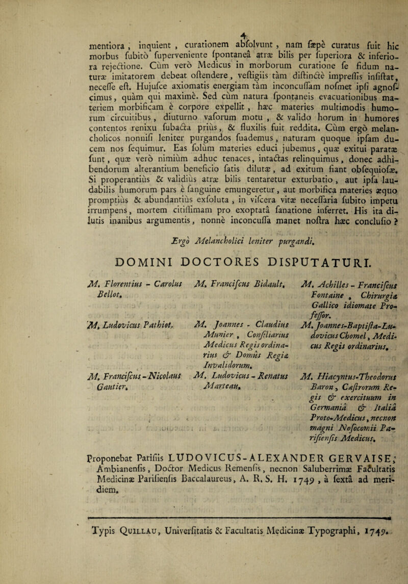 mentiora , inquient , curationem abfolvunt , nam faep£ curatus fuit hic morbus fubito fuperveniente fpontanea atrae bilis per luperiora & inferio¬ ra rejedione. Cum vero Medicus in morborum curatione fe fidum na¬ turae imitatorem debeat oftendere, veftigiis tam diftin&e impreflis infiftat, neceffe eft. Hujufce axiomatis energiam tam inconcuflam nofmet ipfi agnof- cimus, quam qui maxime. Sed cum natura fpontaneis evacuationibus ma¬ teriem morbificam e corpore expellit , haec materies multimodis humo¬ rum circuitibus, diuturno vaforum motu , & valido horum in humores contentos renixu fuba&a prius, & fluxilis fuit reddita. Cum ergo melan¬ cholicos nonnifi leniter purgandos fuademus, naturam quoque ipfam du¬ cem nos fequimur. Eas folum materies educi jubemus, quae exitui paratae funt, quae vero nimium adhuc tenaces, inta&as relinquimus, donec adhi¬ bendorum alterantium beneficio fatis dilutae , ad exitum fiant obfequiofae. Si properantius & validius atrae bilis tentaretur exturbatio , aut ipfa lau¬ dabilis humorum pars e fanguine emungeretur, aut morbifica materies aequo promptius & abundantius exfoluta , in vifcera vitae neceflaria fubito impetu irrumpens, mortem citiflimam pro exoptata fanatione inferret. His ita di¬ lutis inanibus argumentis, nonne inconcufla manet noftra haec conclufio ? Ergo Melancholici leniter purgandi. DOMINI DOCTOR.ES DISPUTATURI. M. Florentius - Car olus Bellot. • - * - * , A ■.. . » M» Ludovicus Fathiot. c * * * • . • : ‘ t 4 • M* Francifcus - Nicolaus Gautier» M. Francifcus Bidault, M, Joannes - Claudius Munier , Conjiliarius Medicus Regis ordina¬ rius & Domus Regia Invalidorum. M. Ludovicus - Renatus Marteau, * iA hi M. Achilles - Franci fcus Fontaine , Chirurgia Gallico idiomate Pro- fejfor. M. Joannes-Baptifla-Lu- dovicus Chomel, Medi¬ cus Regis ordinarius. M, Hiacyntus-Theodorus Barony Cajlrorum Re¬ gis & exercituum in Germania & Italia Proto-Medicus, necnon magni Nofocomii Pa- rifcnfis Medicus, Proponebat Parifiis LUD O VIC U S - A LEX AND E R GERVAISE; Ambianenfis, Dodtor Medicus Remenfis, necnon Saluberrimae FaJultatis Medicinae Parifienfis Baccalaureus, A. R. S. H. 1749 , a fexta ad meri¬ diem. Typis Quillau, Univerfitatis & Facultatis Medicinae Typographi, 1745?*