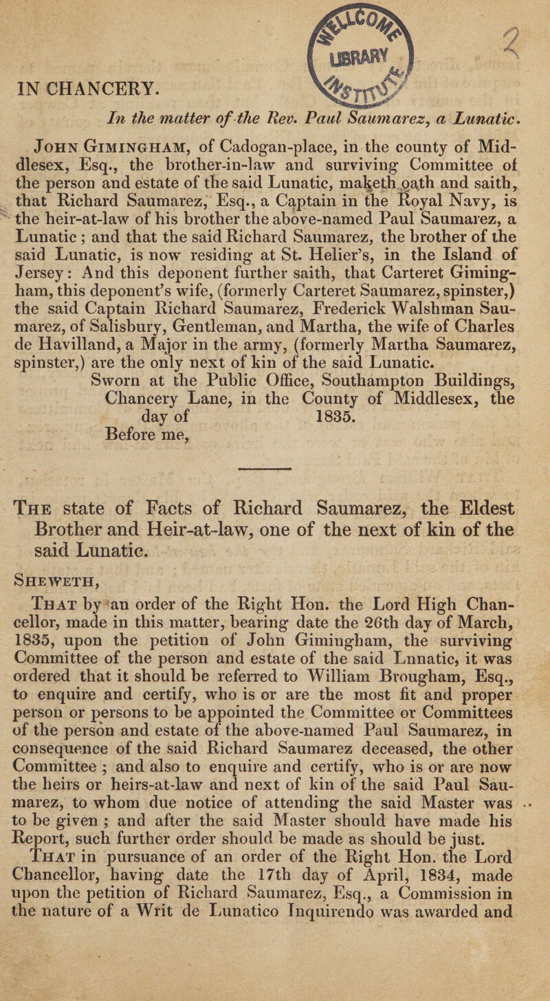 IN CHANCERY. In the matter of the Rev. Paul Saumarez, a lunatic. John Gimingham, of Cadogan-place, in the county of Mid¬ dlesex, Esq., the brother-in-law and surviving Committee of the person and estate of the said Lunatic, maketh oath and saith, that Richard Saumarez, Esq., a Captain in the Royal Navy, is the heir-at-law of his brother the above-named Paul Saumarez, a Lunatic ; and that the said Richard Saumarez, the brother of the said Lunatic, is now residing at St. Helier’s, in the Island of Jersey: And this deponent further saith, that Carteret Giming¬ ham, this deponent’s wife, (formerly Carteret Saumarez, spinster,) the said Captain Richard Saumarez, Frederick Walshman Sau¬ marez, of Salisbury, Gentleman, and Martha, the wife of Charles de Havilland, a Major in the army, (formerly Martha Saumarez, spinster,) are the only next of kin of the said Lunatic. Sworn at the Public Office, Southampton Buildings, Chancery Lane, in the County of Middlesex, the day of 1835. Before me, The state of Facts of Richard Saumarez, the Eldest Brother and Heir-at-law, one of the next of kin of the said Lunatic. Sheweth, That by an order of the Right Hon. the Lord High Chan¬ cellor, made in this matter, bearing date the 26th day of March, 1835, upon the petition of John Gimingham, the surviving Committee of the person and estate of the said Lnnatic, it was ordered that it should be referred to William Brougham, Esq., to enquire and certify, who is or are the most fit and proper person or persons to be appointed the Committee or Committees of the person and estate of the above-named Paul Saumarez, in consequence of the said Richard Saumarez deceased, the other Committee ; and also to enquire and certify, who is or are now the heirs or heirs-at-law and next of kin of the said Paul Sau¬ marez, to whom due notice of attending the said Master was to be given ; and after the said Master should have made his Report, such further order should be made as should be just. That in pursuance of an order of the Right Hon. the Lord Chancellor, having date the 17th day of April, 1834, made upon the petition of Richard Saumarez, Esq., a Commission in the nature of a Writ de Lunatico Tnquirendo was awarded and