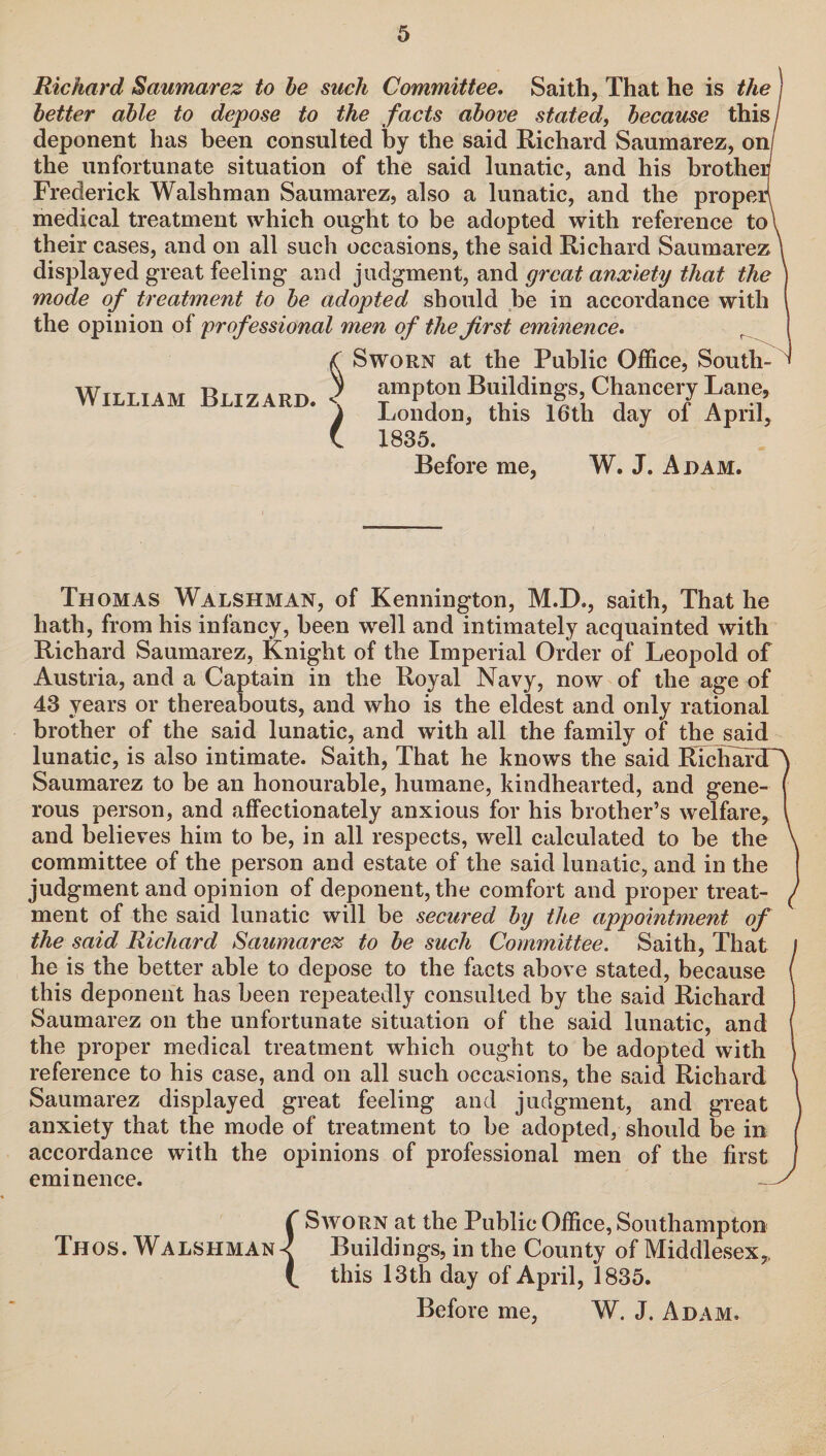 Richard Saumarez to he such Committee. Saith, That he is the better able to depose to the facts above stated, because this deponent has been consulted by the said Richard Saumarez, on/ the unfortunate situation of the said lunatic, and his brother Frederick Walshman Saumarez, also a lunatic, and the properl medical treatment which ought to be adopted with reference to\ their cases, and on all such occasions, the said Richard Saumarez \ displayed great feeling and judgment, and great anxiety that the ) mode of treatment to be adopted should be in accordance with the opinion of professional men of the first eminence. <C Sworn at the Public Office, South¬ ey ampton Buildings, Chancery Lane, London, this 16th day of April, 1835. Before me, W. J. Adam. William Blizard. Thomas Walshman, of Kennington, M.D., saith, That he hath, from his infancy, been well and intimately acquainted with Richard Saumarez, Knight of the Imperial Order of Leopold of Austria, and a Captain in the Royal Navy, now of the age of 43 years or thereabouts, and who is the eldest and only rational brother of the said lunatic, and with all the family of the said lunatic, is also intimate. Saith, That he knows the said RichafdTA Saumarez to be an honourable, humane, kindhearted, and gene- ( rous person, and affectionately anxious for his brother’s welfare, l and believes him to be, in all respects, well calculated to be the \ committee of the person and estate of the said lunatic, and in the judgment and opinion of deponent, the comfort and proper treat- ^ ment of the said lunatic will be secured by the appointment of the said Richard Saumarez to be such Committee. Saith, That f he is the better able to depose to the facts above stated, because ( this deponent has been repeatedly consulted by the said Richard Saumarez on the unfortunate situation of the said lunatic, and the proper medical treatment which ought to be adopted with reference to his case, and on all such occasions, the said Richard \ Saumarez displayed great feeling and judgment, and great anxiety that the mode of treatment to be adopted, should be in f accordance with the opinions of professional men of the first j eminence. S C Sworn at the Public Office, Southampton Thos. Walshman-? Buildings, in the County of Middlesex,, (. this 13 th day of April, 1835. Before me, W. J. Adam.