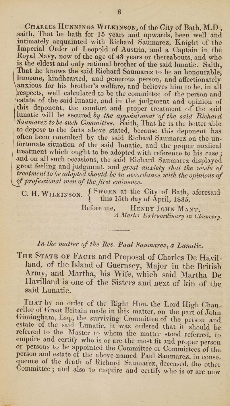 Charles Hunnings Wilkinson, of the City of Bath, M.D, saith, That he hath for 15 years and upwards, been well and intimately acquainted with Richard Sauinarez, Knight of the Imperial Order of Leopold of Austria, and a Captain in the Royal Navy, now of the age of 43 years or thereabouts, and who is the eldest and only rational brother of the said lunatic. Saith, That he knows the said Richard Saumarez to be an honourable, humane, kindhearted, and generous person, and affectionately \anxious for his brother’s welfare, and believes him to be, in all respects, well calculated to be the committee of the person and /estate of the said lunatic, and in the judgment and opinion of this deponent, the comfort and proper treatment of the said lunatic will be secured by the appointment of the said Richard Saumarez to be such Committee. Saith, That he is the better able to depose to the facts above stated, because this deponent has often been consulted by the said Richard Saumarez on the un- | fortunate situation of the said lunatic, and the proper medical I treatment which ought to be adopted with reference to his case ; j and on aH such occasions, the said Richard Saumarez displayed great feeling and judgment, and great anxiety that the mode of treatment, to be adopted should be in accordance with the opinions of [ff professional men of the first eminence. C. H. Wilkinson. { tJie City of Bath, aforesaid 1 this 15th day of April, 1835. Before me, Henry John Mant, A Master Extraordinary in Chancery. In the matter of the Rev. Paul Saumarez, a Lunatic. The State of Facts and Proposal of Charles De Havil- land, of the Island of Guernsey, Major in the British Army, and Martha, his Wife, which said Martha De Havilland is one of the Sisters and next of kin of the said Lunatic. That by an order of the Right Hon. the Lord High Chan¬ cellor of Great Britain made in this matter, on the part of John Gimingham, Esq., the surviving Committee of the person and estate of the said Lunatic, it was ordered that it should be referred to the Master to whom the matter stood referred, to enquiie and certify who is or are the most fit and proper person or persons to be appointed the Committee or Committees of the peison and estate of the above-named Paul Saumarez, in conse¬ quence of the death of Richard Saumarez, deceased, the other committee ; and also to enquire and certify who is or are now