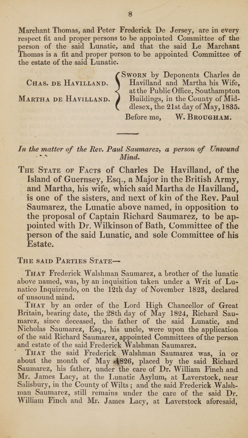 Marchant Thomas, and Peter Frederick De Jersey, are in every respect fit and proper persons to be appointed Committee of the person of the said Lunatic, and that the said Le Marchant Thomas is a fit and proper person to be appointed Committee of the estate of the said Lunatic. /’Sworn by Deponents Charles de Chas. de Havilland. \ Havilland and Martha his Wife, < at the Public Office, Southampton Martha de Havilland. J Buildings, in the County of Mid- V dlesex, the 21st day of May, 1835. Before me, W. Brougham. In the matter of the Rev. Raul Saumarez, a ‘person of Unsound Mind. The State of Facts of Charles De Havilland, of the Island of Guernsey, Esq., a Major in the British Army, and Martha, his wife, which said Martha de Havilland, is one of the sisters, and next of kin of the Rev. Paul Saumarez, the Lunatic above named, in opposition to the proposal of Captain Richard Saumarez, to be ap¬ pointed with Dr. Wilkinson of Bath, Committee of the person of the said Lunatic, and sole Committee of his Estate. The said Parties State— That Frederick Walshman Saumarez, a brother of the lunatic above named, was, by an inquisition taken under a Writ of Lu- natico Inquirendo, on the 12th day of November 1823, declared of unsound mind. That by an order of the Lord High Chancellor of Great Britain, bearing date, the 28th day of May 1824, Richard Sau¬ marez, since deceased, the father of the said Lunatic, and Nicholas Saumarez, Esq., his uncle, were upon the application of the said Richard Saumarez, appointed Committees of the person and estate of the said Frederick Walshman Saumarez. That the said Frederick Walshman Saumarez was, in or about the month of May 4^826, placed by the said Richard Saumarez, his father, under the care of Dr. William Finch and Mr. James Lacy, at the Lunatic Asylum, at Laverstock, near Salisbury, in the County of Wilts ; and the said Frederick Walsh¬ man Saumarez, still remains under the care of the said Dr. William Finch and Mr. James Lacy, at Laverstock aforesaid,