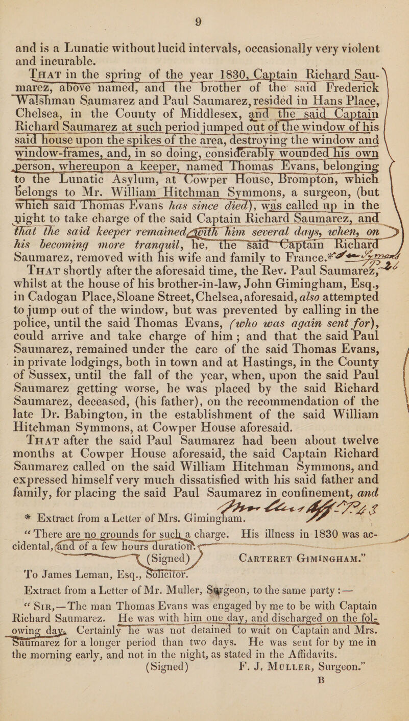 and is a Lunatic without lucid intervals, occasionally very violent and incurable. That in the spring of the year 1830. Captain Richard Sau- ^ marez, above named^ and tlielbrotherof the said Frederick ’Walshman Saumarez and Paul Saumarez, resided in Hans Place, Chelsea, in the County of Middlesex, and the~~said Cajptain Richard Saumarez at such period jumped out ofthe window of his said house upon the spikes of thearea, destroying- the window and window-frames, and, in sodmn^,donsi(!eral5Iy~woundeTRIsIown ^person, whereupona keeper, namecTTfiomas Evans, belonging to the Lunatic Asylum, at Cowper House, Rrompton, which belongs to Mr. William Hitchman Symmons, a surgeon, (but which said Thomas Evans has since ~dtecl), was called up in the pight to take charge of the said Captain Richard Saumarez, and tfiaiTtJie said keeper remained/SmtJihim several daysL when, on his becoming more tranquil, h^MlnT*^ RicHardT Saumarez, removed with his wife and family to France.^^r^fe That shortly after the aforesaid time, the Rev. Paul Saumarez, * whilst at the house of his brother-in-law, John Gimingham, Esq., in Cadogan Place, Sloane Street,Chelsea,aforesaid, also attempted to jump out of the window, but was prevented by calling in the police, until the said Thomas Evans, (who was again sent for), could arrive and take charge of him ; and that the said Paul Saumarez, remained under the care of the said Thomas Evans, in private lodgings, both in town and at Hastings, in the County of Sussex, until the fall of the year, when, upon the said Paul Saumarez getting worse, he was placed by the said Richard Saumarez, deceased, (his father), on the recommendation of the late Dr. Babington, in the establishment of the said William Hitchman Symmons, at Cowper House aforesaid. That after the said Paul Saumarez had been about twelve months at Cowper House aforesaid, the said Captain Richard Saumarez called on the said William Hitchman Symmons, and expressed himself very much dissatisfied with his said father and family, for placing the said Paul Saumarez in confinement, and % Extract from a Letter of Mrs. Gimmgnam. “There are no grounds for sucfia charge. His illness in 1830 was ac¬ cidental, (6noof a few hours duratiomr— ——- '“T (Signed) ) Carteret Gimingham.” To James Leman, Esq., solicitor. Extract from a Letter of Mr. Muller, Surgeon, to the same party :— “ Sir,—The man Thomas Evans was engaged by me to be with Captain Richard Saumarez. He was with him one day, and discharged on the fol- owingday^ Certainly he was not detained to wait on Captain and Mrs. >au marez for a longer period than two days. He was sent for by me in the morning early, and not in the night, as stated in the Affidavits. (Signed) F. J. Muller, Surgeon.” B