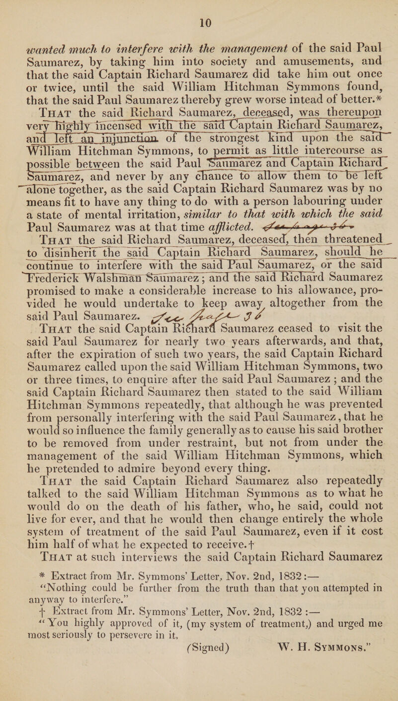wanted much to interfere with the management of the said Paul Saumarez, by taking him into society and amusements, and that the said Captain Richard Saumarez did take him out once or twice, until the said William Hitchman Symmons found, that the said Paul Saumarez thereby grew worse intead of better.* That the said Richard Saumarez^ deceased, was thereupon verWhlMRYmcensed with the saicrCaptain RicTwd Saumarez, aiuOgTf~^H^ injupESQaT^TTEe'strongest kind upon theTsaTcT' William Hitchman Symmons, to permit as little intercourse as possible between the said Paul Saumarez and Captain Richard Siuimarez, and never by any cfia'nce to allow them to'bNTeFt 'aloiielogether, as the said Captain Richard Saumarez was by no means fit to have any thing to do with a person labouring under a state of mental irritation, similar to that with which the said Paul Saumarez was at that time afflicted. </A J ^ That the said Richard Saumarez, deceased, then threatened^, to 'disinherit the said Captain Richard Saumarez, should he continue to interfere with the saidTTaul Saumarez, or the said Wrederiek Walshmaii Saiimarez^hhcTthe said itichaTi’d Saumarez promised to make a considerable increase to his allowance, pro¬ vided he would undertake to keep away altogether from the said Paul Saumarez. ^ That the said Captain Richard Saumarez ceased to visit the said Paul Saumarez for nearly two years afterwards, and that, after the expiration of such two years, the said Captain Richard Saumarez called upon the said William Hitchman Symmons, two or three times, to enquire after the said Paul Saumarez ; and the said Captain Richard Saumarez then stated to the said William Hitchman Symmons repeatedly, that although he was prevented from personally interfering with the said Paul Saumarez, that he would so influence the family generally as to cause his said brother to be removed from under restraint, but not from under the management of the said William Hitchman Symmons, which he pretended to admire beyond every thing. That the said Captain Richard Saumarez also repeatedly talked to the said William Hitchman Symmons as to what he would do on the death of his father, who, he said, could not live for ever, and that he would then change entirely the whole system of treatment of the said Paul Saumarez, even if it cost him half of what he expected to receive.! That at such interviews the said Captain Richard Saumarez * Extract from Mr. Symmons’ Letter, Nov. 2nd, 1832:— “Nothing could he further from the truth than that you attempted in anyway to interfere.” f Extract from Mr. Symmons’ Letter, Nov. 2nd, 1832 :— “You highly approved of it, (my system of treatment,) and urged me most seriously to persevere in it. (Signed) W. H. Symmons.”