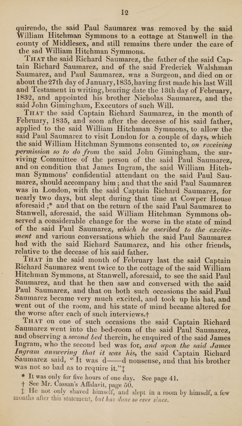 quirendo, the said Paul Saumarez was removed by the said William Hitchman Symmons to a cottage at Stan well in the county of Middlesex, and still remains there under the care of the sad William Hitchman Symmons. That the said Richard Saumarez, the father of the said Cap¬ tain Richard Saumarez, and of the said Frederick Welshman Saumarez, and Paul Saumarez, was a Surgeon, and died on or about the27th day of January, 1835,having first made his last Will and Testament in writing, bearing date the 13th day of February, 1832, and appointed his brother Nicholas Saumarez, and the said John Gimingham, Executors of such Will. That the said Captain Richard Saumarez, in the month of February, 1835, and soon after the decease of his said father, applied to the said William Hitchman Symmons, to allow the said Paul Saumarez to visit London for a couple of days, which the said William Hitchman Symmons consented to, on receiving permission so to do from the said John Gimingham, the sur¬ viving Committee of the person of the said Paul Saumarez, and on condition that James Ingram, the said William Hitch¬ man Symmons’ confidential attendant on the said Paul Sau¬ marez, should accompany him; and that the said Paul Saumarez was in London, with the said Captain Richard Saumarez, for nearly two days, but slept during that time at Cowper House aforesaid ;* and that on the return of the said Paul Saumarez to Stanwell, aforesaid, the said William Hitchman Symmons ob¬ served a considerable change for the worse in the state of mind of the said Paul Saumarez, which he ascribed to the excite¬ ment and various conversations which the said Paul Saumarez had with the said Richard Saumarez, and his other friends, relative to the decease of his said father. Ihat in the said month of February last the said Captain Richard Saumarez went twice to the cottage of the said William Hitchman Symmons, at Stanwell, aforesaid, to see the said Paul Saumarez, and that he then saw and conversed with the said Paul Saumarez, and that on both such occasions the said Paul Saumarez became very much excited, and took up his hat, and went out of the room, and his state of mind became altered for the worse alter each of such interviews.! That on one of such occasions the said Captain Richard Saumarez went into the bed-room of the said Paul Saumarez, and observing a second bed therein, he enquired of the said James Ingram, who the second bed was lor, and upon the said James Ingram answering that it was his, the said Captain Richard Saumarez said, 4t It was d-d nonsense, and that his brother was not so bad as to require it.”! * It was only for five hours of one day. See page 41. t See Mr. Cassan’s Affidavit, page 50. I He not only shaved himself, and slept in a room by himself, a few months after this statement, but has done so ever since.