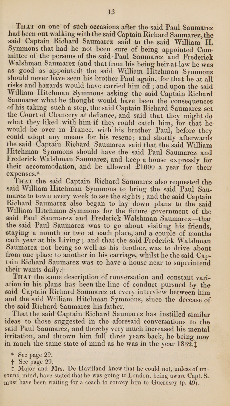 That on one of such occasions after the said Paul Saumarez had been out walking with the said Captain Richard Saumarez, the said Captain Richard Saumarez said to the said William H. Symmons that had he not been sure of being appointed Com¬ mittee of the persons of the said Paul Saumarez and Frederick Walsh man Saumarez (and that from his being heir-at-law he was as good as appointed) the said William Hitchman Symmons should never have seen his brother Paul again, for that he at all risks and hazards would have carried him off; and upon the said William Hitchman Symmons asking the said Captain Richard Saumarez what he thought would have been the consequences of his taking such a step, the said Captain Richard Saumarez set the Court of Chancery at defiance, and said that they might do what they liked with him if they could catch him, for that he would be over in France, with his brother Paul, before they could adopt any means for his rescue; and shortly afterwards the said Captain Richard Saumarez said that the said William Hitchman Symmons should have the said Paul Saumarez and Frederick Walshman Saumarez, and keep a house expressly for their accommodation, and be allowed ilOOO a year for their expenses.* That the said Captain Richard Saumarez also requested the said William Hitchman Symmons to bring the said Paul Sau¬ marez to town every week to see the sights; and the said Captain Richard Saumarez also began to lay down plans to the said William Hitchman Symmons for the future government of the said Paul Saumarez and Frederick Walshman Saumarez—that the said Paul Saumarez was to go about visiting his friends, staying a month or two at each place, and a couple of months each year at his Living; and that the said Frederick Walshman Saumarez not being so well as his brother, was to drive about from one place to another in his carriage, whilst he the said Cap¬ tain Richard Saumarez was to have a house near to superintend their wants daily.f That the same description of conversation and constant vari¬ ation in his plans has been the line of conduct pursued by the said Captain Richard Saumarez at every interview between him and the said William Hitchman Symmons, since the decease of the said Richard Saumarez his father. That the said Captain Richard Saumarez has instilled similar ideas to those suggested in the aforesaid conversations to the said Paul Saumarez, and thereby very much increased his mental irritation, and thrown him full three years back, he being now in much the same state of mind as he was in the year 18324 * See page 29. f See page 29. % Major and Mrs. De Havilland knew that he could not, unless of un¬ sound mind, have stated that he was going to London, being aware Capt. S* must have been waiting for a coach to convey him to Guernsey (p. 49).