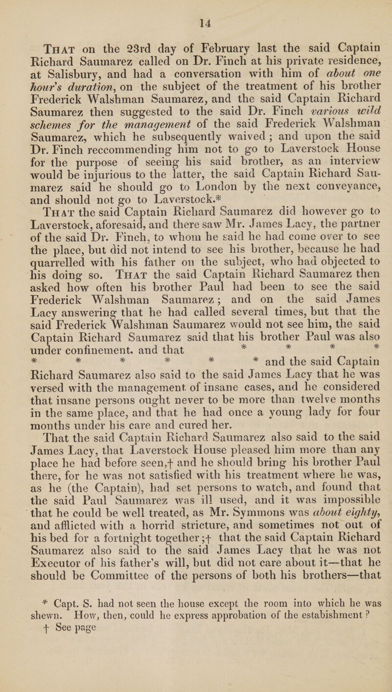 That on the 23rd day of February last the said Captain Richard Saumarez called on Dr. Finch at his private residence, at Salisbury, and had a conversation with him of about one hours duration, on the subject of the treatment of his brother Frederick Walshman Saumarez, and the said Captain Richard Saumarez then suggested to the said Dr. Finch various wild schemes for the management of the said Frederick Walshman Saumarez, which he subsequently waived ; and upon the said Dr. Finch reccommending him not to go to Laverstock House for the purpose of seeing his said brother, as an interview would be injurious to the latter, the said Captain Richard Sau¬ marez said he should go to London by tne next conveyance, and should not go to Laverstock.* That the said Captain Richard Saumarez did however go to Laverstock, aforesaid, and there saw Mr. James Lacy, the partner of the said Dr. Finch, to whom he said he had come over to see the place, but did not intend to see his brother, because he had quarrelled with his father on the subject, who had objected to his doing so. That the said Captain Richard Saumarez then asked how often his brother Paul had been to see the said Frederick Walshman Saumarez; and on the said James Lacy answering that he had called several times, but that the said Frederick Walshman Saumarez would not see him, the said Captain Richard Saumarez said that his brother Paul was also under confinement, and that ****** and the said Captain Richard Saumarez also said to the said James Lacy that he was versed with the management of insane cases, and he considered that insane persons ought never to be more than twelve months in the same place, and that he had once a young lady for four months under his care and cured her. That the said Captain Richard Saumarez also said to the said James Lacy, that Laverstock House pleased him more than any place he had before seen,f and he should bring his brother Paul there, for he was not satisfied with his treatment where he was, as he (the Captain), had set persons to watch, and found that the said Paul Saumarez was ill used, and it was impossible that he could be well treated, as Mr. Symmons was about eighty, and afflicted with a horrid stricture, and sometimes not out of his bed for a fortnight together that the said Captain Richard Saumarez also said to the said James Lacy that he was not Executor of his father’s will, but did not care about it—that he should be Committee of the persons of both his brothers—that * Capt. S. had not seen the house except the room into which he was shewn. How, then, could he express approbation of the estabishment? f See page