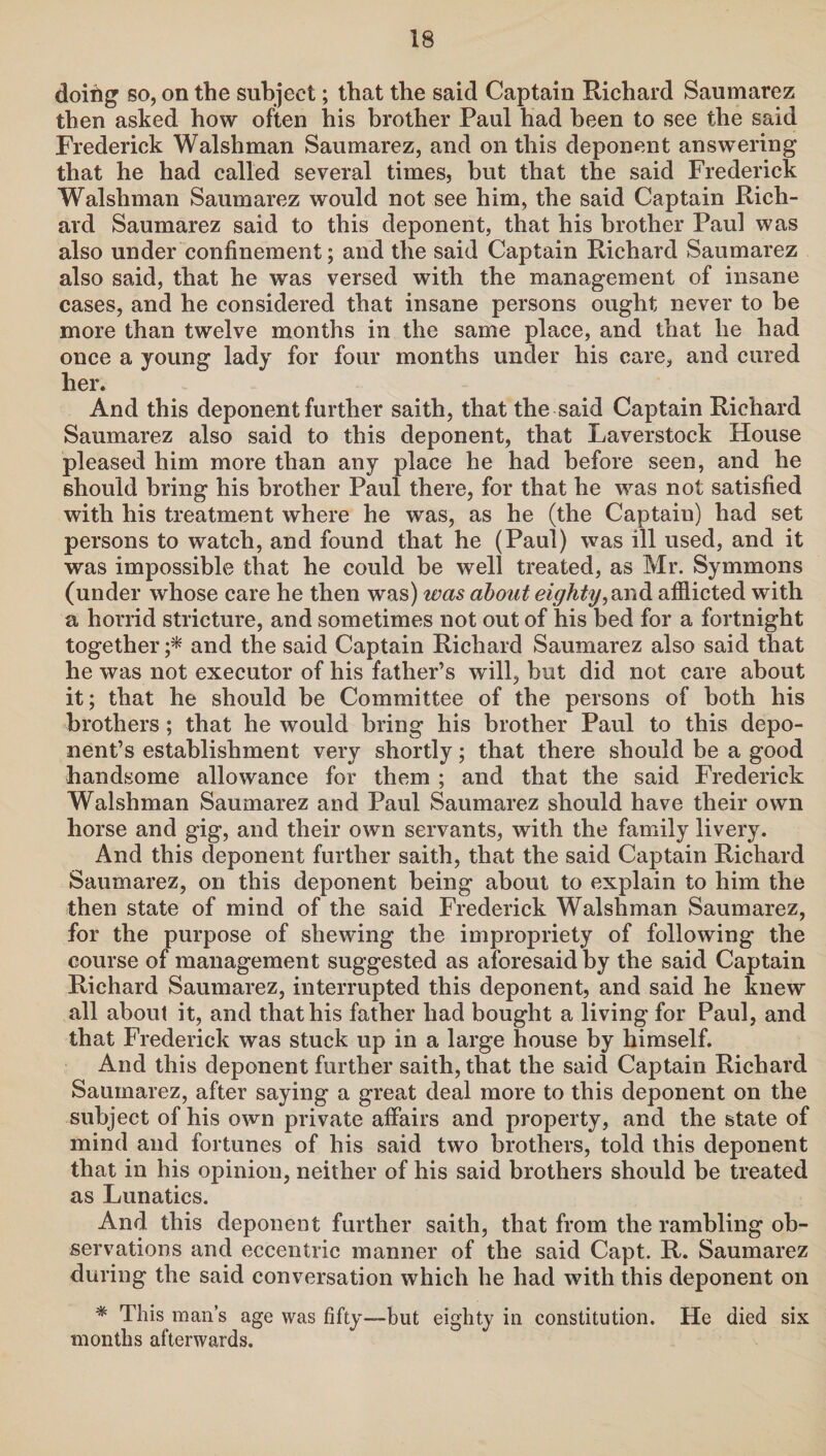 doifig so, on the subject; that the said Captain Richard Saumarez then asked how often his brother Paul had been to see the said Frederick Walshman Saumarez, and on this deponent answering that he had called several times, but that the said Frederick Walshman Saumarez would not see him, the said Captain Rich¬ ard Saumarez said to this deponent, that his brother Paul was also under confinement; and the said Captain Richard Saumarez also said, that he was versed with the management of insane cases, and he considered that insane persons ought never to be more than twelve months in the same place, and that he had once a young lady for four months under his care, and cured her. And this deponent further saith, that the said Captain Richard Saumarez also said to this deponent, that Laverstock House pleased him more than any place he had before seen, and he should bring his brother Paul there, for that he was not satisfied with his treatment where he was, as he (the Captaiu) had set persons to watch, and found that he (Paul) was ill used, and it was impossible that he could be well treated, as Mr. Symmons (under whose care he then was) was about eighty,and afflicted with a horrid stricture, and sometimes not out of his bed for a fortnight together ;* and the said Captain Richard Saumarez also said that he was not executor of his father’s will, but did not care about it; that he should be Committee of the persons of both his brothers; that he would bring his brother Paul to this depo¬ nent’s establishment very shortly; that there should be a good handsome allowance for them ; and that the said Frederick Walshman Saumarez and Paul Saumarez should have their own horse and gig, and their own servants, with the family livery. And this deponent further saith, that the said Captain Richard Saumarez, on this deponent being about to explain to him the then state of mind of the said Frederick Walshman Saumarez, for the purpose of shewing the impropriety of following the course of management suggested as aforesaid by the said Captain Richard Saumarez, interrupted this deponent, and said he knew all about it, and that his father had bought a living for Paul, and that Frederick was stuck up in a large house by himself. And this deponent further saith, that the said Captain Richard Saumarez, after saying a great deal more to this deponent on the subject of his own private affairs and property, and the state of mind and fortunes of his said two brothers, told this deponent that in his opinion, neither of his said brothers should be treated as Lunatics. And this deponent further saith, that from the rambling ob¬ servations and eccentric manner of the said Capt. R. Saumarez during the said conversation which he had with this deponent on * This man’s age was fifty—but eighty in constitution. He died six months afterwards.