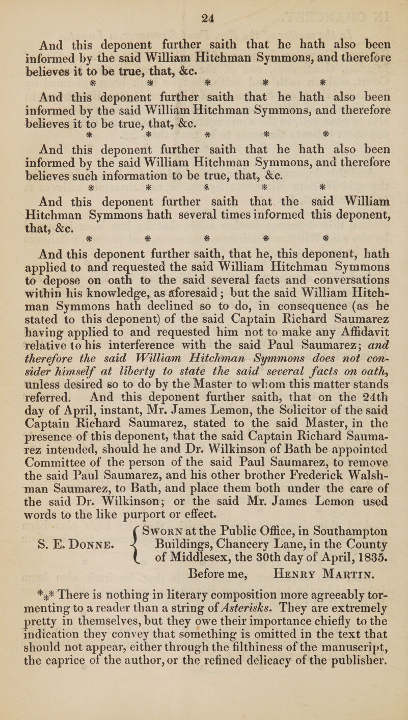 And this deponent further saith that he hath also been informed by the said William Hitchman Symmons, and therefore believes it to be true, that, &c. * * * * * And this deponent further saith that he hath also been informed by the said William Hitchman Symmons, and therefore believes it to be true, that, &c. And this deponent further saith that he hath also been informed by the said William Hitchman Symmons, and therefore believes such information to be true, that, &c. $ * * # * And this deponent further saith that the said William Hitchman Symmons hath several times informed this deponent, that, &c. And this deponent further saith, that he, this deponent, hath applied to and requested the said William Hitchman Symmons to depose on oath to the said several facts and conversations within his knowledge, as aforesaid; but the said William Hitch¬ man Symmons hath declined so to do, in consequence (as he stated to this deponent) of the said Captain Richard Saumarez having applied to and requested him not to make any Affidavit relative to his interference with the said Paul Saumarez; and therefore the said William Hitchman Symmons does not con¬ sider himself at liberty to state the said several facts on oath, unless desired so to do by the Master to whom this matter stands referred. And this deponent further saith, that on the 24th day of April, instant, Mr. James Lemon, the Solicitor of the said Captain Richard Saumarez, stated to the said Master, in the presence of this deponent, that the said Captain Richard Sauma¬ rez intended, should he and Dr. Wilkinson of Bath be appointed Committee of the person of the said Paul Saumarez, to remove the said Paul Saumarez, and his other brother Frederick Walsh- man Saumarez, to Bath, and place them both under the care of the said Dr. Wilkinson; or the said Mr. James Lemon used words to the like purport or effect. ( Sworn at the Public Office, in Southampton S. E. Donne. -< Buildings, Chancery Lane, in the County of Middlesex, the 30th day of April, 1835. Before me, Henry Martin. *** There is nothing in literary composition more agreeably tor¬ menting to a reader than a string of Asterisks. They are extremely pretty in themselves, but they owe their importance chiefly to the indication they convey that something is omitted in the text that should not appear, either through the filthiness of the manuscript, the caprice of the author, or the refined delicacy of the publisher.