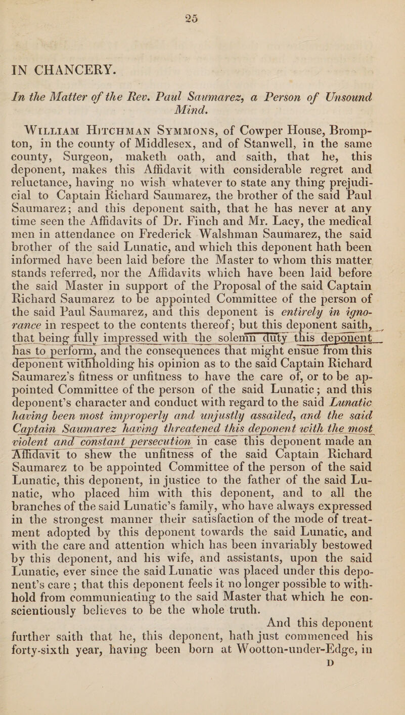 IN CHANCERY. In the Matter of the Rev, Paul Saumarez, a Person of Unsound Mind. William Hitchman Symmons, of Cowper House, Bromp- ton, in the county of Middlesex, and of Stanwell, in the same county, Surgeon, maketh oath, and saith, that he, this deponent, makes this Affidavit with considerable regret and reluctance, having no wish whatever to state any thing prejudi¬ cial to Captain Richard Saumarez, the brother of the said Paul Saumarez; and this deponent saith, that he has never at any time seen the Affidavits of Dr. Finch and Mr. Lacy, the medical men in attendance on Frederick Walshman Saumarez, the said brother of the said Lunatic, and which this deponent hath been informed have been laid before the Master to whom this matter stands referred, nor the Affidavits which have been laid before the said Master in support of the Proposal of the said Captain Richard Saumarez to be appointed Committee of the person of the said Paul Saumarez, and this deponent is entirely in igno¬ rance in respect to the contents thereof; but this deponent saith, that being fully impressed with the solemn duty this deponent has to perform, and the consequences that might ensue from this deponeiffwlthholding his opinion as to the said Captain Richard Saumarez’s fitness or unfitness to have the care of, or to be ap¬ pointed Committee of the person of the said Lunatic; and this deponent’s character and conduct with regard to the said Lunatic having been most improperly and unjustly assailed, and the said Captain Saumarez having threatened this deponent with the most violent andTconstant persecution in case this deponent made an Affidavit to shew the unfitness of the said Captain Richard Saumarez to be appointed Committee of the person of the said Lunatic, this deponent, in justice to the father of the said Lu¬ natic, who placed him with this deponent, and to all the branches of the said Lunatic’s family, who have always expressed in the strongest manner their satisfaction of the mode of treat¬ ment adopted by this deponent towards the said Lunatic, and with the care and attention which has been invariably bestowed by this deponent, and his wife, and assistants, upon the said Lunatic, ever since the said Lunatic was placed under this depo¬ nent’s care ; that this deponent feels it no longer possible to with¬ hold from communicating to the said Master that which he con¬ scientiously believes to be the whole truth. And this deponent further saith that he, this deponent, hath just commenced his forty-sixth year, having been born at Wootton-under-Edge, in D