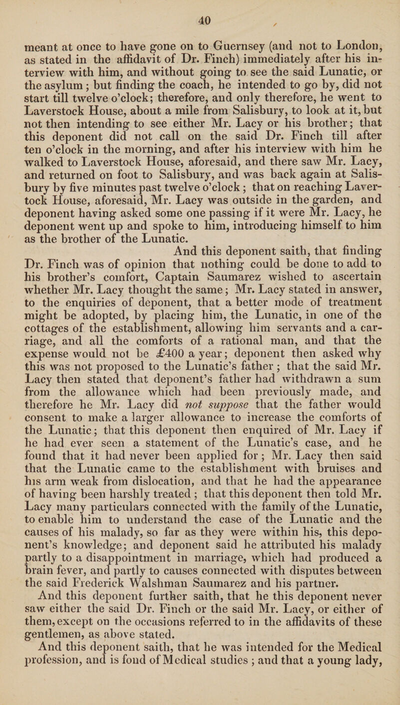 meant at once to have gone on to Guernsey (and not to London, as stated in the affidavit of Dr. Finch) immediately after his in¬ terview with him, and without going to see the said Lunatic, or the asylum ; but finding the coach, he intended to go by, did not start till twelve o’clock; therefore, and only therefore, he went to Laverstock House, about a mile from Salisbury, to look at it, but not then intending to see either Mr. Lacy or his brother; that this deponent did not call on the said Dr. Finch till after ten o’clock in the morning, and after his interview with him he walked to Laverstock House, aforesaid, and there saw Mr. Lacy, and returned on foot to Salisbury, and was back again at Salis¬ bury by five minutes past twelve o’clock; that on reaching Laver- tock House, aforesaid, Mr. Lacy was outside in the garden, and deponent having asked some one passing if it were Mr. Lacy, he deponent went up and spoke to him, introducing himself to him as the brother of the Lunatic. And this deponent saith, that finding Dr. Finch was of opinion that nothing could be done to add to his brother’s comfort, Captain Saumarez wished to ascertain whether Mr. Lacy thought the same; Mr. Lacy stated in answer, to the enquiries of deponent, that a better mode of treatment might be adopted, by placing him, the Lunatic, in one of the cottages of the establishment, allowing him servants and a car¬ riage, and all the comforts of a rational man, and that the expense would not be £400 a year; deponent then asked why this was not proposed to the Lunatic’s father ; that the said Mr. Lacy then stated that deponent’s father had withdrawn a sum from the allowance which had been previously made, and therefore he Mr. Lacy did not suppose that the father would consent to make a larger allowance to increase the comforts of the Lunatic; that this deponent then enquired of Mr. Lacy if he had ever seen a statement of the Lunatic’s case, and he found that it had never been applied for; Mr. Lacy then said that the Lunatic came to the establishment with bruises and his arm weak from dislocation, and that he had the appearance of having been harshly treated ; that this deponent then told Mr. Lacy many particulars connected with the family of the Lunatic, to enable him to understand the case of the Lunatic and the causes of his malady, so far as they were within his, this depo¬ nent’s knowledge; and deponent said he attributed his malady partly to a disappointment in marriage, which had produced a brain fever, and partly to causes connected with disputes between the said Frederick Walsliman Saumarez and his partner. And this deponent further saith, that he this deponent never saw either the said Dr. Finch or the said Mr. Lacy, or either of them, except on the occasions referred to in the affidavits of these gentlemen, as above stated. And this deponent saith, that he was intended for the Medical profession, and is fond of Medical studies ; and that a young lady,