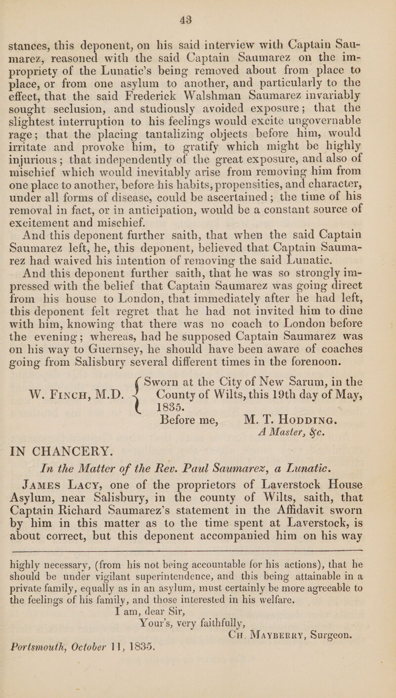 stances, this deponent, on his said interview with Captain Sau- marez, reasoned with the said Captain Saumarez on the im¬ propriety of the Lunatic’s being removed about from place to place, or from one asylum to another, and particularly to the effect, that the said Frederick Walshman Saumarez invariably sought seclusion, and studiously avoided exposure; that the slightest interruption to his feelings would excite ungovernable rage; that the placing tantalizing objects before him, would irritate and provoke him, to gratify which might be highly injurious; that independently of the great exposure, and also of mischief which would inevitably arise from removing him from one place to another, before his habits, propensities, and character, under all forms of disease, could be ascertained; the time of his removal in fact, or in anticipation, would be a constant source of excitement and mischief. And this deponent further saith, that when the said Captain Saumarez left, he, this deponent, believed that Captain Sauma¬ rez had waived his intention of removing the said Lunatic. And this deponent further saith, that he was so strongly im¬ pressed with the belief that Captain Saumarez was going direct from his house to London, that immediately after he had left, this deponent felt regret that he had not invited him to dine with him, knowing that there was no coach to London before the evening; whereas, had he supposed Captain Saumarez was on his way to Guernsey, he should have been aware of coaches going from Salisbury several different times in the forenoon. ( Sworn at the City of New Sarum, in the W. Finch, M.D. < County of Wilts, this 19th day of May, ( 1835. Before me, M. T. Hoddtng. A Master, fyc. IN CHANCERY. In the Matter of the Rev. Paul Saumarez, a Lunatic. James Lacy, one of the proprietors of Laverstock House Asylum, near Salisbury, in the county of Wilts, saith, that Captain Richard Saumarez’s statement in the Affidavit sworn by him in this matter as to the time spent at Laverstock, is about correct, but this deponent accompanied him on his way highly necessary, (from his not being accountable for his actions), that he should be under vigilant superintendence, and this being attainable in a private family, equally as in an asylum, must certainly be more agreeable to the feelings of his family, and those interested in his welfare. I am, dear Sir, Yours, very faithfully, Ch. Mayberry, Surgeon. Portsmouth, October 11, 1835.