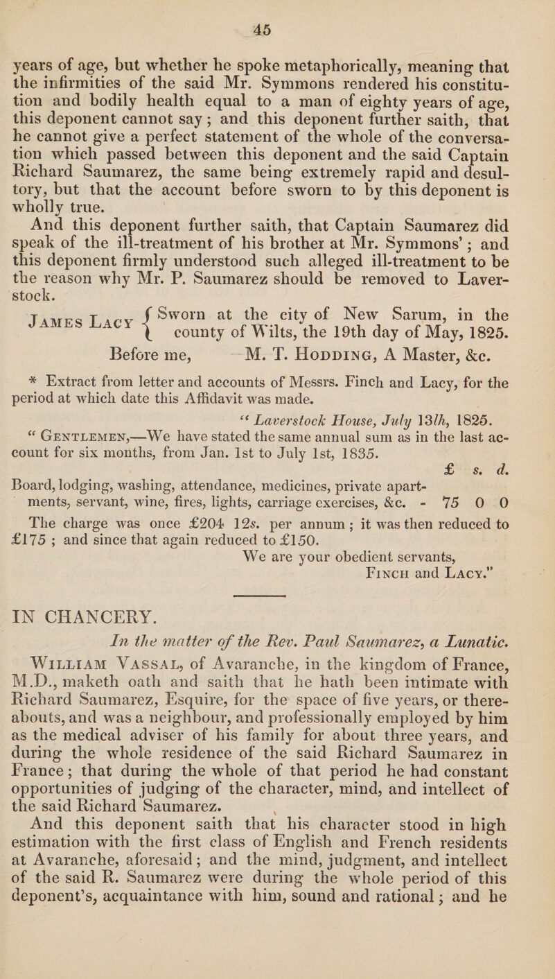 years of age, but whether he spoke metaphorically, meaning that the infirmities of the said Mr. Symmons rendered his constitu¬ tion and bodily health equal to a man of eighty years of age, this deponent cannot say ; and this deponent further saith, that he cannot give a perfect statement of the whole of the conversa¬ tion which passed between this deponent and the said Captain Richard Saumarez, the same being extremely rapid and desul¬ tory, but that the account before sworn to by this deponent is wholly true. And this deponent further saith, that Captain Saumarez did speak of the ill-treatment of his brother at Mr. Symmons’; and this deponent firmly understood such alleged ill-treatment to be the reason why Mr. P. Saumarez should be removed to Laver- stock. T a at ire T «yr f Sworn at the city of New Sarum, in the \ county of Wilts, the 19th day of May, 1825. Before me, M. T. Hodding, A Master, &c. * Extract from letter and accounts of Messrs. Finch and Lacy, for the period at which date this Affidavit was made. “ Laverstock House, July 13Ih, 1825. “ Gentlemen,—We have stated the same annual sum as in the last ac¬ count for six months, from Jan. 1st to July 1st, 1835. £ s. d. Board, lodging, washing, attendance, medicines, private apart¬ ments, servant, wine, fires, lights, carriage exercises, &c. - 75 0 0 The charge was once £204 12s. per annum; it was then reduced to £175 ; and since that again reduced to £150. We are your obedient servants, Finch and Lacy.” IN CHANCERY. In the matter of the Rev. Paul Saumarez, a Lunatic. William Vassal, of Avaranche, in the kingdom of France, M.D., maketh oath and saith that he hath been intimate with Richard Saumarez, Esquire, for the space of five years, or there¬ abouts, and was a neighbour, and professionally employed by him as the medical adviser of his family for about three years, and during the whole residence of the said Richard Saumarez in France; that during the whole of that period he had constant opportunities of judging of the character, mind, and intellect of the said Richard Saumarez. And this deponent saith that his character stood in high estimation with the first class of English and French residents at Avaranche, aforesaid; and the mind, judgment, and intellect of the said R. Saumarez were during the whole period of this deponent’s, acquaintance with him, sound and rational; and he