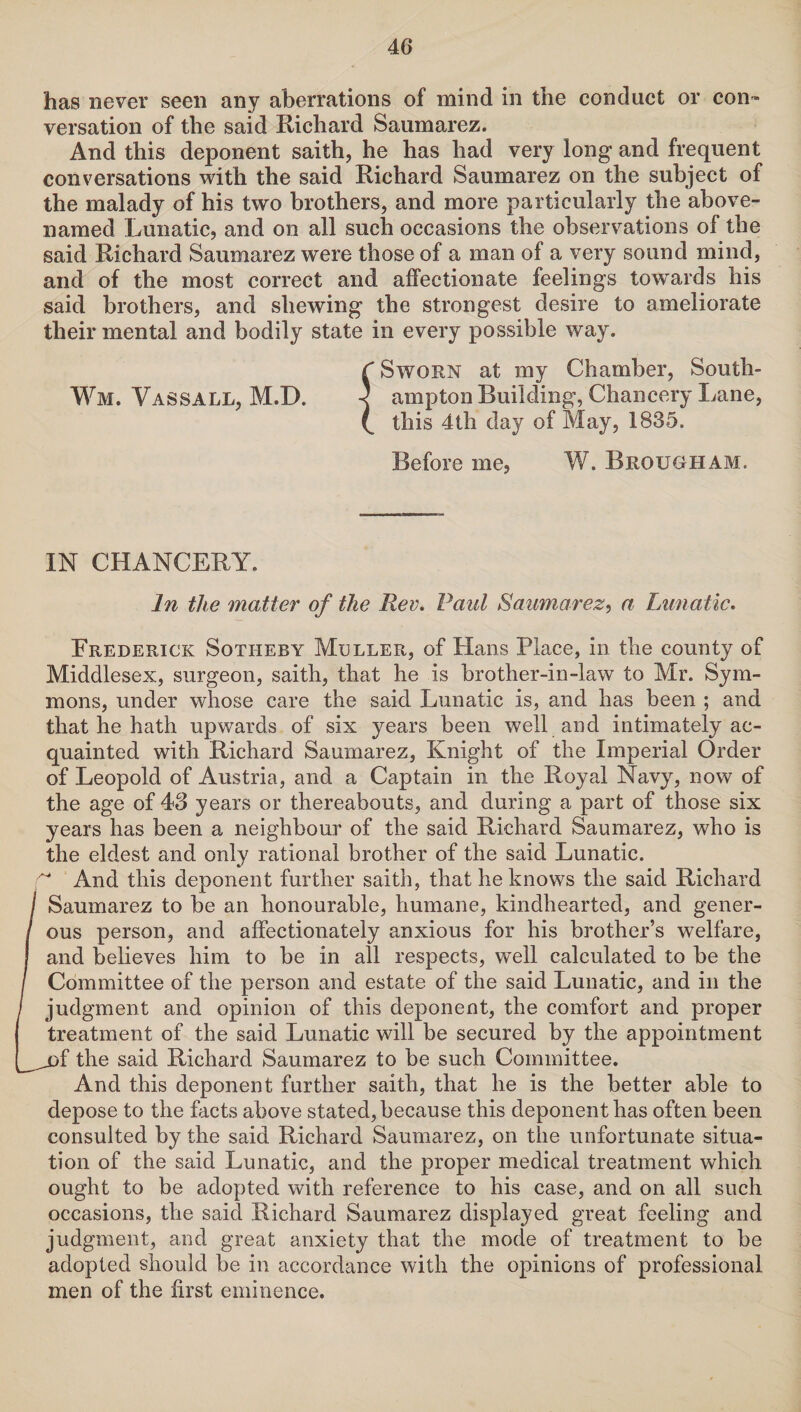 has never seen any aberrations of mind in the conduct or con¬ versation of the said Richard Saumarez. And this deponent saith, he has had very long and frequent conversations with the said Richard Saumarez on the subject of the malady of his two brothers, and more particularly the above- named Lunatic, and on all such occasions the observations of the said Richard Saumarez were those of a man of a very sound mind, and of the most correct and affectionate feelings towards his said brothers, and shewing the strongest desire to ameliorate their mental and bodily state in every possible way. C Sworn at my Chamber, South- Wm. Vassall, M.D. < ampton Building, Chancery Lane, L this 4th day of May, 1835. Before me, W. Brougham. IN CHANCERY. In the matter of the Rev. Paul Saumarez, a Lunatic. Frederick Sotiiery Muller, of Hans Place, in the county of Middlesex, surgeon, saith, that he is brother-in-law to Mr. Sym- mons, under whose care the said Lunatic is, and has been ; and that he hath upwards of six years been well and intimately ac¬ quainted with Richard Saumarez, Knight of the Imperial Order of Leopold of Austria, and a Captain in the Royal Navy, now of the age of 43 years or thereabouts, and during a part of those six years has been a neighbour of the said Richard Saumarez, who is the eldest and only rational brother of the said Lunatic. f And this deponent further saith, that he knows the said Richard j Saumarez to be an honourable, humane, kindhearted, and gener- / ous person, and affectionately anxious for his brother’s welfare, I and believes him to be in all respects, well calculated to be the / Committee of the person and estate of the said Lunatic, and in the / judgment and opinion of this deponent, the comfort and proper treatment of the said Lunatic will be secured by the appointment _^of the said Richard Saumarez to be such Committee. And this deponent further saith, that he is the better able to depose to the facts above stated, because this deponent has often been consulted by the said Richard Saumarez, on the unfortunate situa¬ tion of the said Lunatic, and the proper medical treatment which ought to be adopted with reference to his case, and on all such occasions, the said Richard Saumarez displayed great feeling and judgment, and great anxiety that the mode of treatment to be adopted should be in accordance with the opinions of professional men of the first eminence.