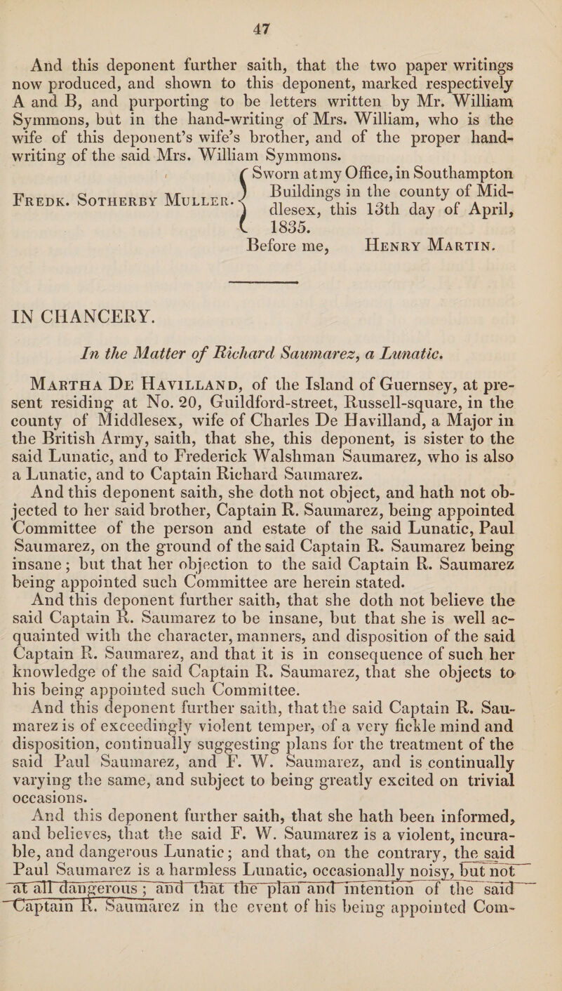 And this deponent further saith, that the two paper writings now produced, and shown to this deponent, marked respectively A and B, and purporting to be letters written by Mr. William Symmons, but in the hand-writing of Mrs. William, who is the wife of this deponent’s wife’s brother, and of the proper hand¬ writing of the said Mrs. William Symmons. C Sworn at my Office, in Southampton ) Buildings in the county of Mid¬ dlesex, this 13th day of April, 1835. Fredk. Sotherby Muller. i Befor :e me. Henry Martin. IN CHANCERY. In the Matter of Richard Saumarez, a Lunatic. Martha De Hayilland, of the Island of Guernsey, at pre¬ sent residing at No. 20, Guildford-street, Russell-square, in the county of Middlesex, wife of Charles De Havilland, a Major in the British Army, saith, that she, this deponent, is sister to the said Lunatic, and to Frederick Walshman Saumarez, who is also a Lunatic, and to Captain Richard Saumarez. And this deponent saith, she doth not object, and hath not ob¬ jected to her said brother, Captain R. Saumarez, being appointed Committee of the person and estate of the said Lunatic, Paul Saumarez, on the ground of the said Captain R. Saumarez being insane; but that her objection to the said Captain R. Saumarez being appointed such Committee are herein stated. And this deponent further saith, that she doth not believe the said Captain R. Saumarez to be insane, but that she is well ac¬ quainted with the character, manners, and disposition of the said Captain R. Saumarez, and that it is in consequence of such her knowledge of the said Captain R. Saumarez, that she objects ta his being appointed such Committee. And this deponent further saith, that the said Captain R. Sau¬ marez is of exceedingly violent temper, of a very fickle mind and disposition, continually suggesting plans for the treatment of the said Paul Saumarez, and F. W. Saumarez, and is continually varying the same, and subject to being greatly excited on trivial occasions. And this deponent further saith, that she hath been informed, and believes, that the said F. W. Saumarez is a violent, incura¬ ble, and dangerous Lunatic; and that, on the contrary, the said Paul Saumarez is a harmless Lunatic, occasionally noisy, but not ~al all dangerous ;Yimlndmt The plafT an(IMiiTentron 3f the saicT Captain RrSaumarez in the event of his being appointed Com-
