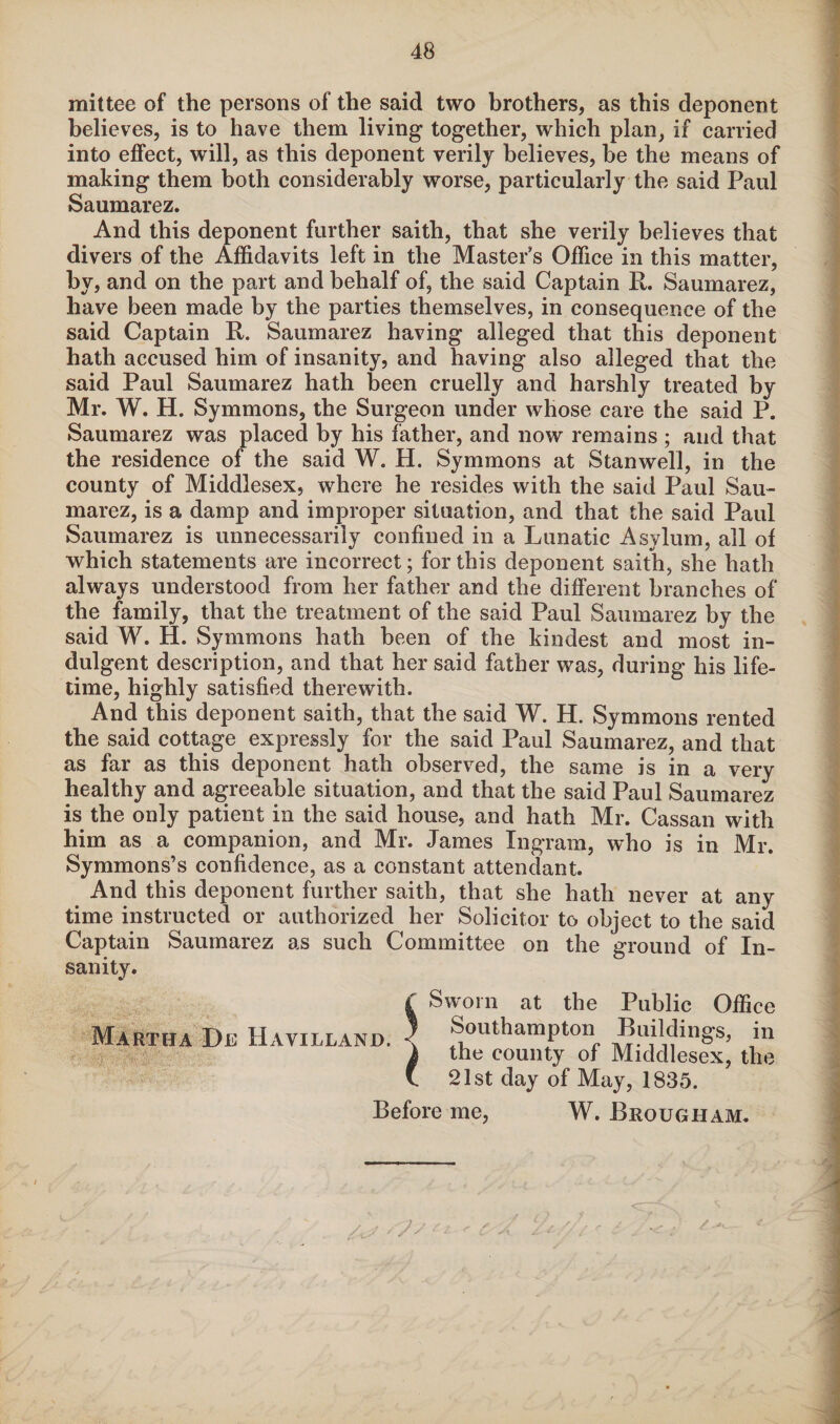 mittee of the persons of the said two brothers, as this deponent believes, is to have them living together, which plan, if carried into effect, will, as this deponent verily believes, be the means of making them both considerably worse, particularly the said Paul Saumarez. And this deponent further saith, that she verily believes that divers of the Affidavits left in the Master’s Office in this matter, by, and on the part and behalf of, the said Captain R. Saumarez, have been made by the parties themselves, in consequence of the said Captain R. Saumarez having alleged that this deponent hath accused him of insanity, and having also alleged that the said Paul Saumarez hath been cruelly and harshly treated by Mr. W. H. Symmons, the Surgeon under whose care the said P. Saumarez was placed by his father, and now remains ; and that the residence of the said W. H. Symmons at Stanwell, in the county of Middlesex, where he resides with the said Paul Sau¬ marez, is a damp and improper situation, and that the said Paul Saumarez is unnecessarily confined in a Lunatic Asylum, all of which statements are incorrect; for this deponent saith, she hath always understood from her father and the different branches of the family, that the treatment of the said Paul Saumarez by the said W. H. Symmons hath been of the kindest and most in¬ dulgent description, and that her said father was, during his life¬ time, highly satisfied therewith. And this deponent saith, that the said W. H. Symmons rented the said cottage expressly for the said Paul Saumarez, and that as far as this deponent hath observed, the same is in a very healthy and agreeable situation, and that the said Paul Saumarez is the only patient in the said house, and hath Mr. Cassan with him as a companion, and Mr. James Ingram, who is in Mr. Symmons’s confidence, as a constant attendant. And this deponent further saith, that she hath never at any time instructed or authorized her Solicitor to object to the said Captain Saumarez as such Committee on the ground of In¬ sanity. Martha De Hayilland. £ Sworn at the Public Office j Southampton Buildings, in 1 the county of Middlesex, the v 21st day of May, 1835. Before me, W. Brougham. Ay