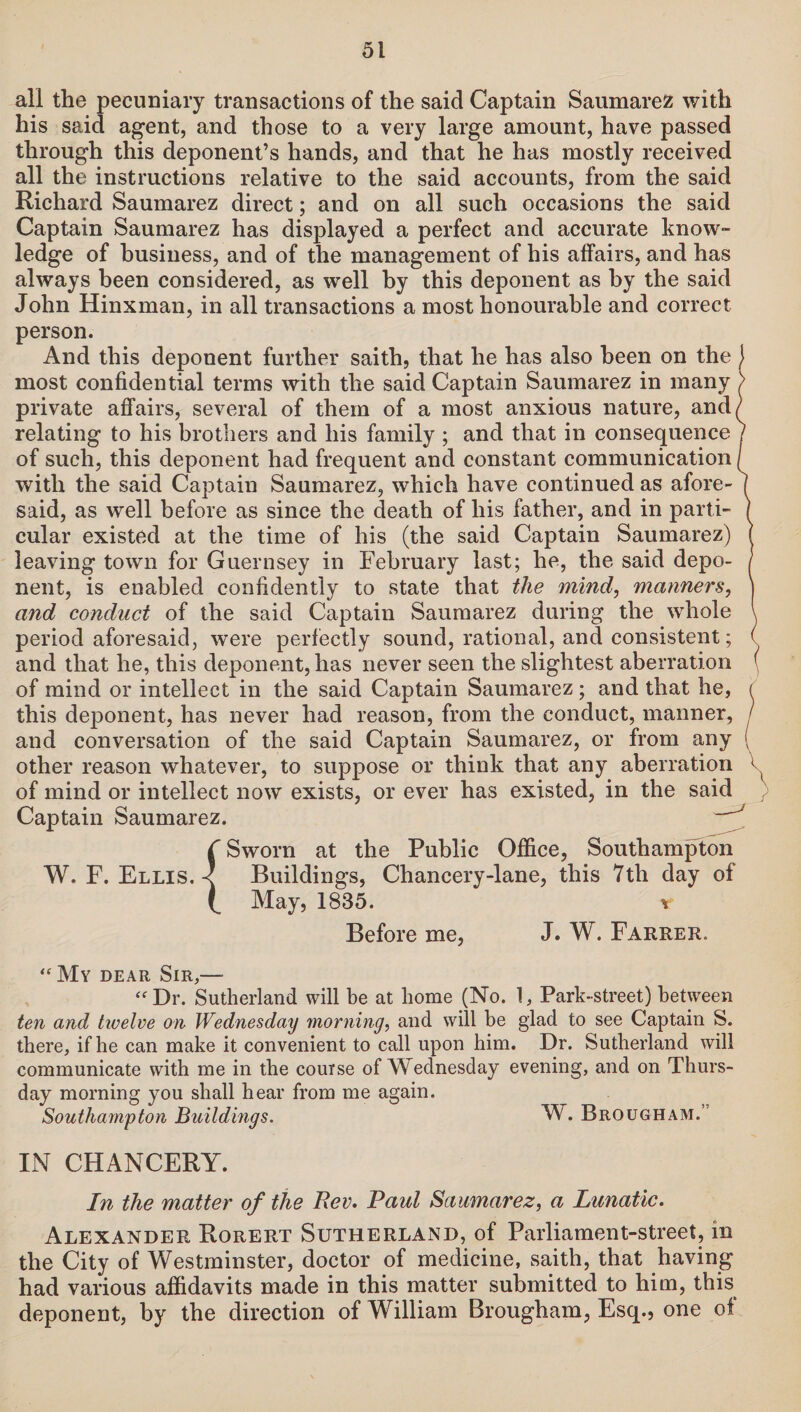 all the pecuniary transactions of the said Captain Saumarez with his said agent, and those to a very large amount, have passed through this deponent’s hands, and that he has mostly received all the instructions relative to the said accounts, from the said Richard Saumarez direct; and on all such occasions the said Captain Saumarez has displayed a perfect and accurate know¬ ledge of business, and of the management of his affairs, and has always been considered, as well by this deponent as by the said John Hinxman, in all transactions a most honourable and correct person. And this deponent further saith, that he has also been on the most confidential terms with the said Captain Saumarez in many private affairs, several of them of a most anxious nature, and( relating to his brothers and his family ; and that in consequence of such, this deponent had frequent and constant communication with the said Captain Saumarez, which have continued as afore¬ said, as well before as since the death of his father, and in parti¬ cular existed at the time of his (the said Captain Saumarez) leaving town for Guernsey in February last; he, the said depo¬ nent, is enabled confidently to state that the mind, manners, and conduct of the said Captain Saumarez during the whole period aforesaid, were perfectly sound, rational, and consistent; and that he, this deponent, has never seen the slightest aberration of mind or intellect in the said Captain Saumarez; and that he, this deponent, has never had reason, from the conduct, manner, and conversation of the said Captain Saumarez, or from any other reason whatever, to suppose or think that any aberration V of mind or intellect now exists, or ever has existed, in the said Captain Saumarez. —J I Sworn at the Public Office, Southampton W. F. Ellis. < Buildings, Chancery-lane, this 7tli day of C May, 1835. v Before me, J. W. Farrer. “ My dear Sir,— “Dr. Sutherland will be at home (No. 1, Park-street) between ten and twelve on Wednesday morning, and will be glad to see Captain S. there, if be can make it convenient to call upon him. Dr. Sutherland will communicate with me in the course of Wednesday evening, and on Thurs¬ day morning you shall hear from me again. Southampton Buildings. W. Brougham.’ IN CHANCERY. In the matter of the Rev. Paul Saumarez, a Lunatic. Alexander Rorert Sutherland, of Parliament-street, in the City of Westminster, doctor of medicine, saith, that having had various affidavits made in this matter submitted to him, this deponent, by the direction of William Brougham, Esq., one of
