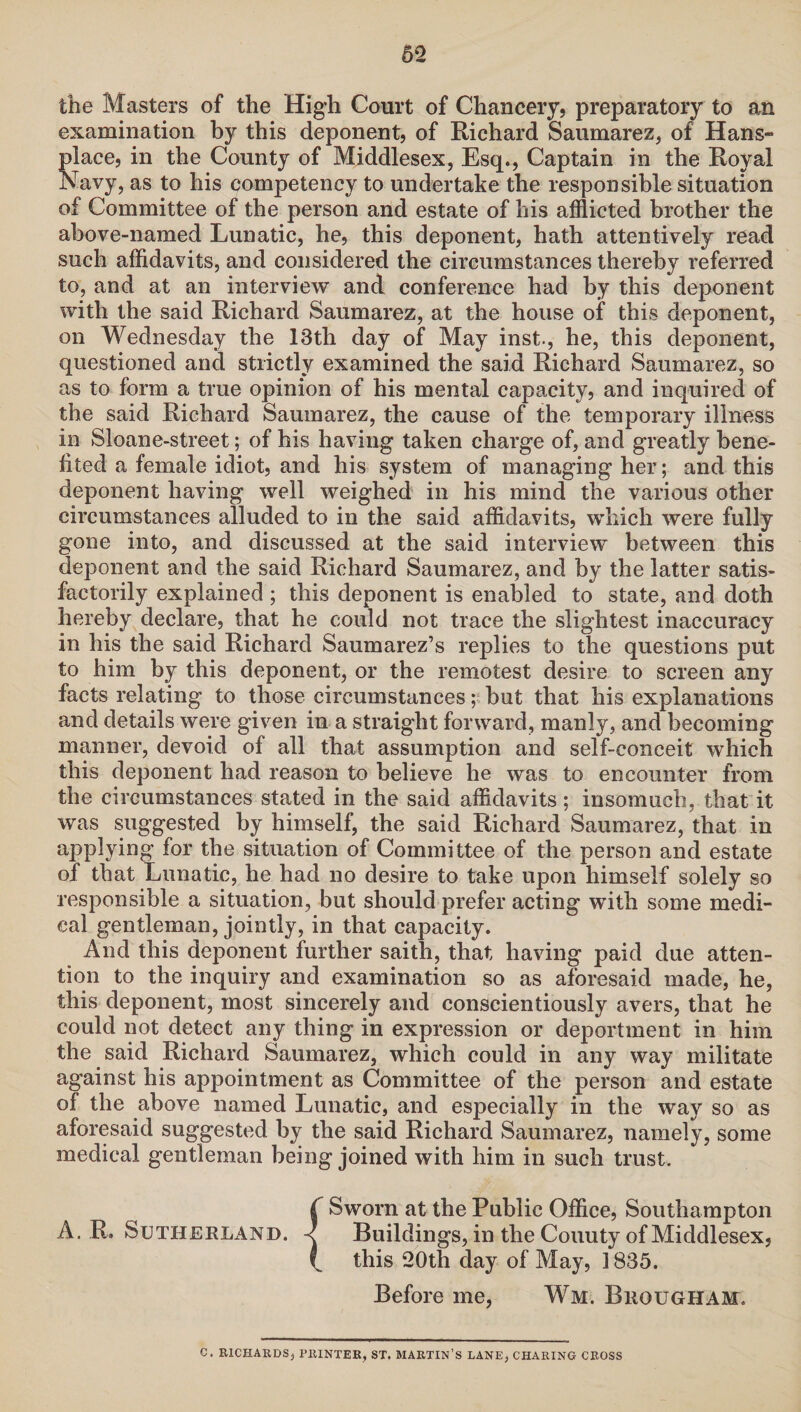 the Masters of the High Court of Chancery, preparatory to an examination by this deponent, of Richard Saumarez, of Hans- place, in the County of Middlesex, Esq., Captain in the Royal Navy, as to his competency to undertake the responsible situation of Committee of the person and estate of his afflicted brother the above-named Lunatic, he, this deponent, hath attentively read such affidavits, and considered the circumstances thereby referred to, and at an interview and conference had by this deponent with the said Richard Saumarez, at the house of this deponent, on Wednesday the 13th day of May inst., he, this deponent, questioned and strictly examined the said Richard Saumarez, so as to form a true opinion of his mental capacity, and inquired of the said Richard Saumarez, the cause of the temporary illness in Sloane-street; of his having taken charge of, and greatly bene¬ fited a female idiot, and his system of managing her; and this deponent having well weighed in his mind the various other circumstances alluded to in the said affidavits, which were fully gone into, and discussed at the said interview between this deponent and the said Richard Saumarez, and by the latter satis¬ factorily explained ; this deponent is enabled to state, and doth hereby declare, that he could not trace the slightest inaccuracy in his the said Richard Saumarez’s replies to the questions put to him by this deponent, or the remotest desire to screen any facts relating to those circumstances; but that his explanations and details were given in a straight forward, manly, and becoming manner, devoid of all that assumption and self-conceit which this deponent had reason to believe he was to encounter from the circumstances stated in the said affidavits; insomuch, that it was suggested by himself, the said Richard Saumarez, that in applying for the situation of Committee of the person and estate of that Lunatic, he had no desire to take upon himself solely so responsible a situation, but should prefer acting with some medi¬ cal gentleman, jointly, in that capacity. And this deponent further saith, that having paid due atten¬ tion to the inquiry and examination so as aforesaid made, he, this deponent, most sincerely and conscientiously avers, that he could not detect any thing in expression or deportment in him the said Richard Saumarez, which could in any way militate against his appointment as Committee of the person and estate of the above named Lunatic, and especially in the way so as aforesaid suggested by the said Richard Saumarez, namely, some medical gentleman being joined with him in such trust. ( Sworn at the Public Office, Southampton A. R. Sutherland. < Buildings, in the Couuty of Middlesex, \ this 20th day of May, 1835. Before me, Wm. Brougham. C. RICHARDS, PRINTER, ST. MARTIN’S LANE, CHARING CROSS