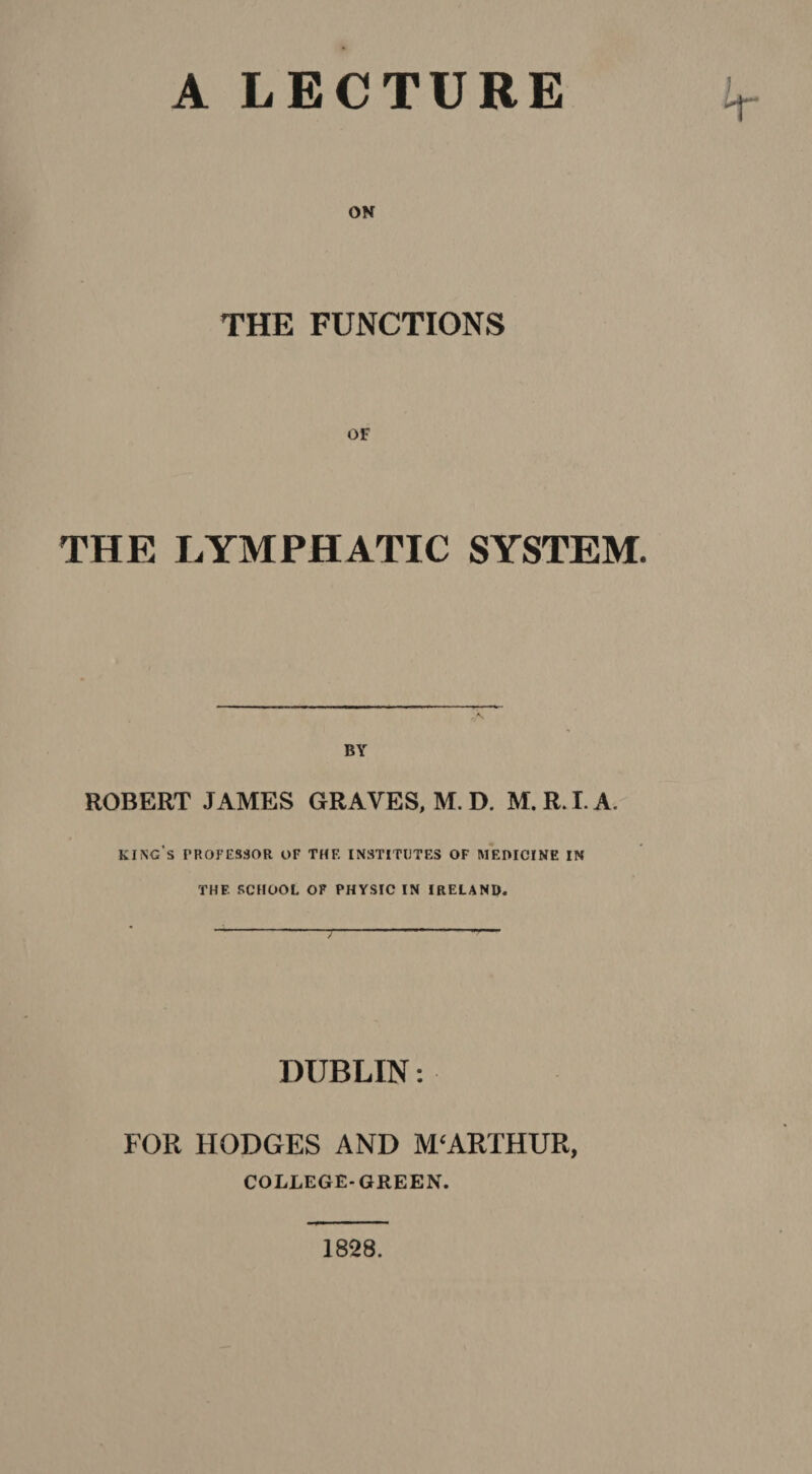 THE FUNCTIONS THE LYMPHATIC SYSTEM. ROBERT JAMES GRAVES, M. D. M. R. I. A. king's professor or thf. institutes of medicine in THF- SCHOOL OF PHYSIC IN IRELAND. DUBLIN: FOR HODGES AND M‘ARTHUR, COLLEGE-GREEN. 1828.