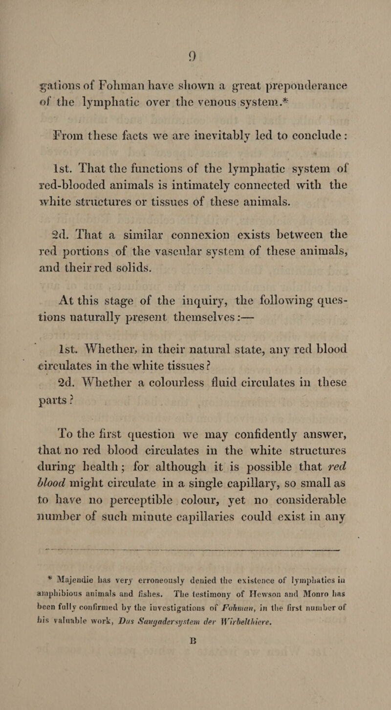 gallons of Foliman have shown a great preponderance of the lymphatic over the venous system.* From these facts we are inevitably led to conclude: 1st. That the functions of the lymphatic system of red-blooded animals is intimately connected with the white structures or tissues of these animals. 2d. That a similar connexion exists between the red portions of the vascular system of these animals, and their red soli ds. At this stage of the inquiry, the following ques¬ tions naturally present themselves;— 1st. Whether, in their natural state, any red blood circulates in the white tissues ? 2d. Whether a colourless fluid circulates in these parts ? To the first question we may confidently answer, that no red blood circulates in the white structures during health; for although it is possible that red blood might circulate in a single capillary, so small as to have no perceptible colour, yet no considerable number of such minute capillaries could exist in any * Majendie has very erroneously denied the existence of lymphatics in amphibious animals and fishes. The testimony of Hewson and Monro has been fully confirmed by the investigations of Fohmctn, in the first number of bis valuable work, Das Saugadersystem der Wirbelthiere. B