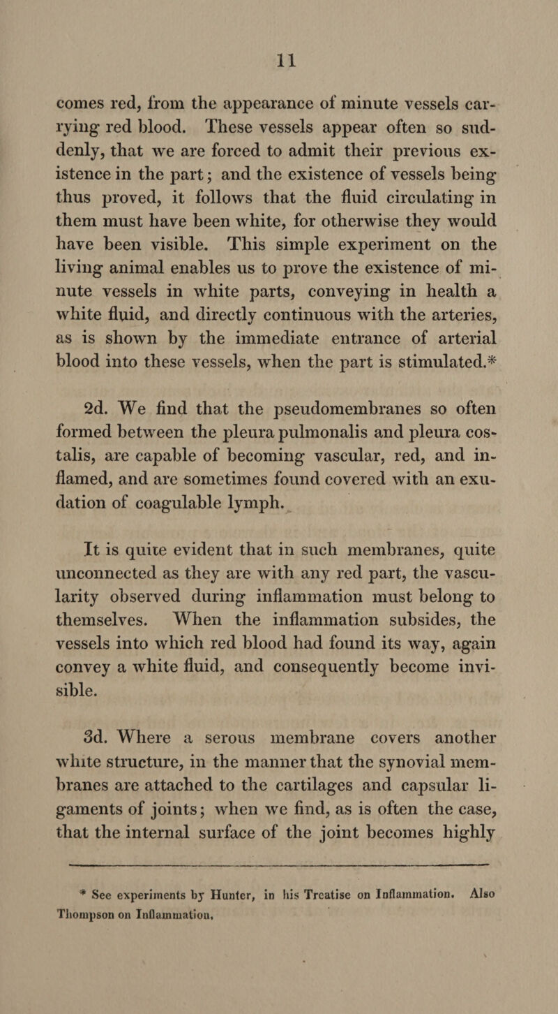 comes red, from the appearance of minute vessels car¬ rying red blood. These vessels appear often so sud¬ denly, that we are forced to admit their previous ex¬ istence in the part; and the existence of vessels being thus proved, it follows that the fluid circulating in them must have been white, for otherwise they would have been visible. This simple experiment on the living animal enables us to prove the existence of mi¬ nute vessels in white parts, conveying in health a white fluid, and directly continuous with the arteries, as is shown by the immediate entrance of arterial blood into these vessels, when the part is stimulated.* 2d. We find that the pseudomembranes so often formed between the pleura pulmonalis and pleura cos- talis, are capable of becoming vascular, red, and in¬ flamed, and are sometimes found covered with an exu¬ dation of coagulable lymph. It is quite evident that in such membranes, quite unconnected as they are with any red part, the vascu¬ larity observed during inflammation must belong to themselves. When the inflammation subsides, the vessels into which red blood had found its way, again convey a white fluid, and consequently become invi¬ sible. 3d. Where a serous membrane covers another white structure, in the manner that the synovial mem¬ branes are attached to the cartilages and capsular li¬ gaments of joints; when we find, as is often the case, that the internal surface of the joint becomes highly * See experiments by Hunter, in his Treatise on Inflammation. Also Thompson on Inflammation,