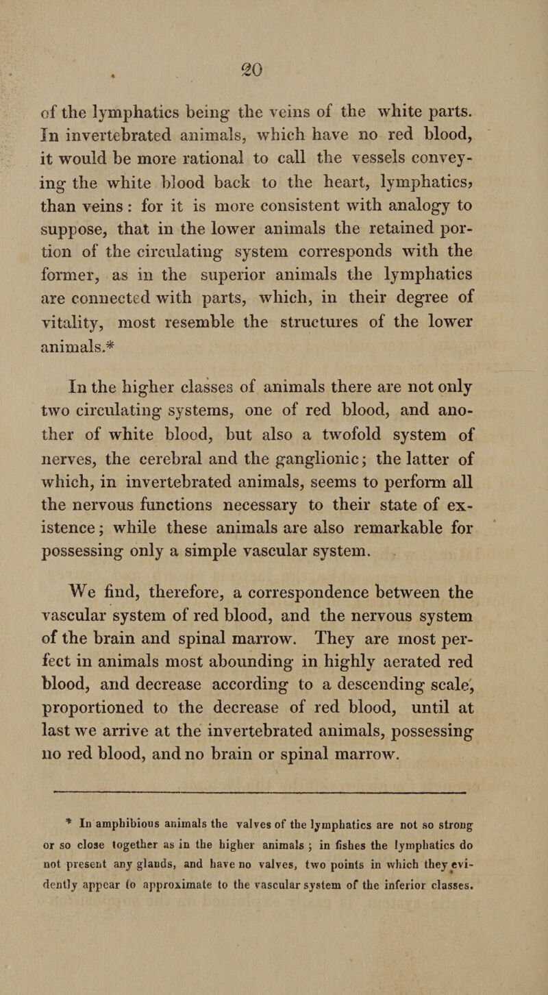 so of the lymphatics being the veins of the white parts. In invertebrated animals, which have no red blood, it would be more rational to call the vessels convey¬ ing the white blood back to the heart, lymphatics? than veins: for it is more consistent with analogy to suppose, that in the lower animals the retained por¬ tion of the circulating system corresponds with the former, as in the superior animals the lymphatics are connected with parts, which, in their degree of vitality, most resemble the structures of the lower animals.* In the higher classes of animals there are not only two circulating systems, one of red blood, and ano¬ ther of white blood, but also a twofold system of nerves, the cerebral and the ganglionic; the latter of which, in invertebrated animals, seems to perform all the nervous functions necessary to their state of ex¬ istence ; while these animals are also remarkable for possessing only a simple vascular system. We find, therefore, a correspondence between the vascular system of red blood, and the nervous system of the brain and spinal marrow. They are most per¬ fect in animals most abounding in highly aerated red blood, and decrease according to a descending scale, proportioned to the decrease of red blood, until at last we arrive at the invertebrated animals, possessing no red blood, and no brain or spinal marrow. * In amphibious animals the valves of the lymphatics are not so strong or so close together as in the higher animals ; in fishes the lymphatics do not present any glands, and have no valves, two points in which they evi¬ dently appear to approximate to the vascular system of the inferior classes.