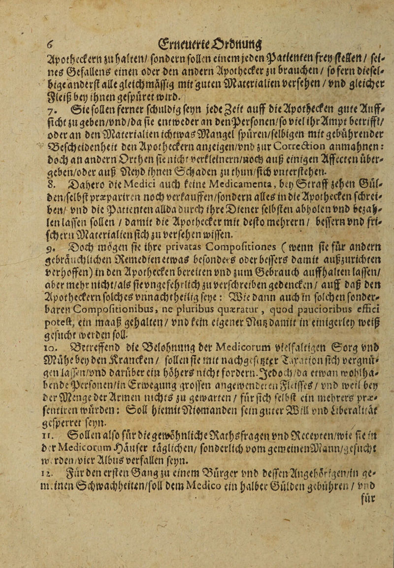 &lt; 6 Erneierte Ordnung | Apotheckern zu halten / ſondern ſollen einem jeden Patienten frey ſtellen / ſel⸗ nes Gefallens einen oder den andern Apot hecker zu brauchen / ſo fern dieſel⸗ bige anderſt alle gleichmäſſig mit guten Materialien verſehen / En ‚gleicher Fleiß bey ihnen geſpuͤret wird. 7. Sie ſollen ferner ſchuldig ſeyn jede Zeit auff die Apothecken gute Auff⸗ ſicht zu geben / vnd / da ſie entweder an den Perſonen / ſo viel ihr Ampt betrifft / oder an den Matertalten tchtwas Mangel ſpuͤren / ſelbigen mit gebuͤhrender Beſcheidenheit den Apotheckern anzeigen / vnd zur Correction anmahnen: doch an andern Orthen ſie nicht verkleinern / noch auß einigen Affecten über- geben / oder auß Neyd ihnen Schaden zu thun / ſich vnterſtehen. 8. Dahero die Medici auch keine Medicamenta, bey Straff sehen Guͤl⸗ den / ſelbſt præpariren noch verkauffen / ſondern alles in die Apothecken ſchrei⸗ ben / vnd die Patienten allda durch ihre Diener ſelbſten abholen vnd bezah⸗ len laſſen ſollen / damit die Apothecker mit deſto e beſſern! vnd fit. ſchern Matertaltenſt ich zu verſehen wiſſen. 9. Doch mögen fie ihre privatas Compoſitiones (wenn ſie für andern gebräuchlichen Remedſen etwas beſonders oder beſſers damit außzurichten verhoffen) in den Apothecken bereiten vnd zum Gebrauch auffhalten laſſen / aber mehr nicht / als ſi eee gedencken / auff daß den Apotheckern ſolches vnnachthetlig ſeye: Wie dann auch in ſolchen ſonder⸗ baren Compoſitionibus, ne We quæratur, quod paucioribus effici poteſt, ein maaß gehalten / vnd kein eigener Nutz damit in einigerley weiß geſucht werden fol. 10. Betreffend die Belohnung der Medicorum elfalrtzen Sorg vnd Muͤhe bey den Krancken / ſollen ſte mit nachgeſitzter Taxation ſich vergnuͤ⸗ gen laßſen / vnd darüber ein hoͤhers nicht fordern. Jedoch / da etwan wohlha⸗ bende Perſonen / in Erwegung groſſen angewendeten Fleiſſes / vnd weil bey der Menge der Armen nichts zu gewarten / fuͤr ſich ſelbſt ein mehrere pre. ſentiren wuͤrden: Soll hiemit Jtismanden ſein guter Will vnd Aberalttaͤt ae ſeyn. | Sollen alfo für diegemöhnliche Nathsfragen vnd Recepten /wie 15 ein 5 ve h Haͤuſer taͤglichen / ſonderlich vom gemeinen Mann / geſucht werden / vier Albus verfallen ſeyn. 12. Fuͤr den erſten Gang zu einem Bürger vnd deſſen Angehoͤr gen / in ge⸗ Ur
