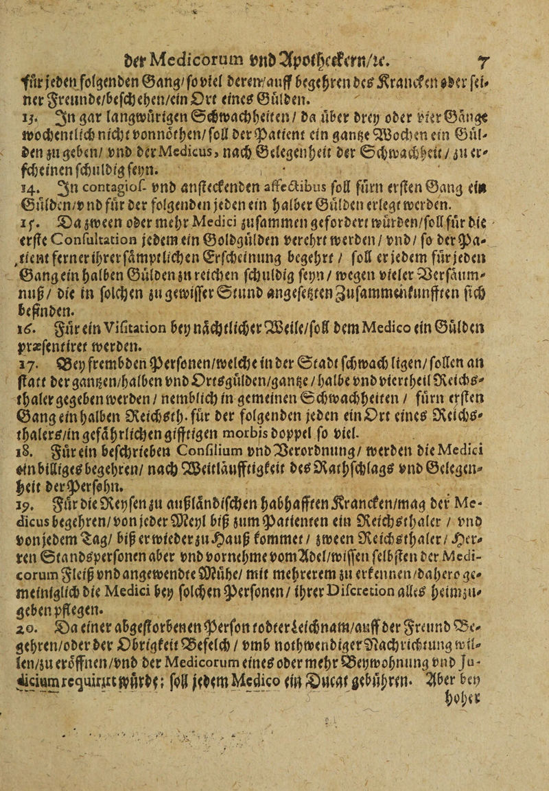 der Wettezkas vnd Apothekern, zꝛc. fur jeden folgenden Gang / ſo viel deren / auff begehren des Kraucken oder ſei⸗ ner Freunde / beſch ehen / ein Ort eines Guͤlden. i 1j. In gar langwuͤrigen Schwachheiten / da über drey oder bier Gänge wochentlich nicht vonnsthen / ſoll der Patient ein gantze Wochen ein Guͤl⸗ den zu geben / vnd der Medicus, nach . der Schwachheit ⸗ zu er⸗ fcheinen ſchuldig ſenn. 14. In contagioſ- vnd Al becteden affectibus fol fürn erſten Gang ein Guͤlden / vnd fuͤr der folgenden jeden ein halber Guͤlden erlegt werden. 151. Da zween oder mehr Medici zuſammen gefordert wuͤrden / ſoll fuͤr die erſte Conſultation jedem ein Goldguͤlden verehrt werden / vnd / ſo der Pa- „gient ferner ihrer ſaͤmptlichen Erſcheinung begehrt / ſoll er jedem fuͤr jeden 8 Gang ein halben Gulden zu reichen ſchuldig ſeyn / wegen vieler Verſaͤum⸗ ben die in felhen u gewiſſer Stund angeſeßten Zuſammenkunfften ſich efinden. 16. Fuͤr ein viſt tation bey naͤchtlicher Weile / ſol dem Medico ein Gulden 1 werden. Bey frembden Perſonen / welche: in der Stadt ſchwach ligen / f ollen an 0 are der gantzen / halben vnd Ortsguͤlden / gantze / halbe vnd viertheil Reichs⸗ thaler gegeben werden / nemblich in gemeinen Schwachheiten / fürn erſten Gang ein halben Reichsth. ‚für der folgenden jeden ein Ort eines Reichs thalers / in gefährlichen gifftigen morbis doppel fo viel. 35 18. Fuͤr ein beſchrieben Conſilium vnd Verordnung / werden die Medici ein billiges begehren / nach Waitläufftigkeit des Nachſchlags vnd Gelegen. heit der Perſohn. 19. Fuͤr die Reyſen zu außlaͤndiſchen habhafften Krancken / nag der Me. | dicus begehren / von jeder Meyl biß zum Patienten ein Reichsthaler / vnd von jedem Tag / biß er wieder zu Hauß kommet / zween Reichs thaler / Her⸗ ren Stands perſonen aber vnd vornehme vom Adel / wiſſen ſelbſten der Medi⸗ corum Fleiß vnd angewendte Muͤhe / mit mehrerem zu erkennen / dahero ge⸗ meintglich die Medici bey foren Perſonen / ihrer Diſcretion alles heimzu⸗ sent pflegen. | Da einer abgeſtorbenen Perſon todter Leichnam / auff der Freund Be⸗ 005 der Obrigkeit Befelch / vmb nothwendiger Nachrichtung wil⸗ len / zu eroͤffnen / vnd der Medicorum eines oder mehr Beywohnung vnd Ju- ee ſol jedem Medico ein wu gebühren. ur bey oher