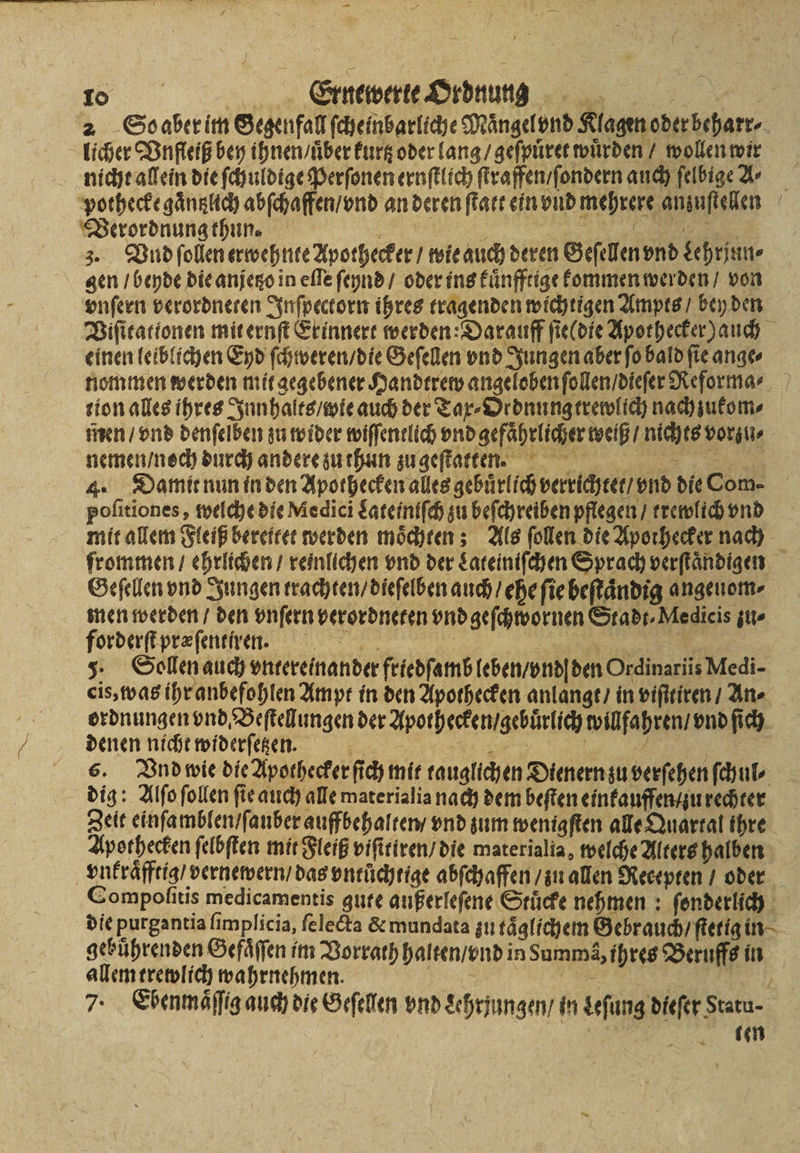 licher Vnfleiß bey ihnen / uͤber kurtz oder lang / geſpuͤret würden / wollen wir nicht allein die ſchuldige Perſonen ernſtlich ſtraffen / ſondern auch ſelbige A⸗ pothecke gaͤntzlich abſchaffen / vnd an deren ſtatt ein vnd mehrere anzuſtellen Verordnung thun. e ee e 3. Vnd ſollen erwehnte Apothecker / wie auch deren Geſellen vnd Lehrjun⸗ gen / beyde die anjetzo in eſſe ſeynd / oder ins kuͤnfftige kommen werden / von vnſern verordneten Inſpectorn ihres tragenden wichtigen Ampts / bey den einen leiblichen Eyd ſchweren / die Geſellen vnd Jungen aber ſo bald ſie ange⸗ nommen werden mit gegebener Handtrew angeloben ſollen / dieſer Reforma⸗ tion alles ihres Innhalts / wie auch der Tax⸗Ordnung trewlich nach zukom⸗ men / vnd denſelben zu wider wiſſentlich vnd gefährlicher weiß / nichts vorzu⸗ nemen / noch durch andere zu thun zu geſtatten. 4. Damit nun in den Apothecken alles gebuͤrlich verrichtet / vnd die Com- poſitiones, welche die Medici Lateiniſch zu beſchreiben pflegen / trewlich vnd mit allem Fleiß bereitet werden moͤchten; Als ſollen die Apothecker nach Geſellen vnd Jungen trachten / dieſelben auch / ehe ſie beſtaͤndig angenom- men werden / den vnſern verordneten vnd geſchwornen Stadt⸗Medicis zu⸗ forderſt præſenti ren. hi Be 5. Sollen auch vntereinander friedſamb leben/ond|den Ordinariis Medi- cis, was ihr anbefohlen Ampt in den Apothecken anlangt / in viſitiren / An⸗ ordnungen vnd Beſtellungen der äpothecken gebrlſch willfahren / vnd ſich denen nicht widerſetzen. N u Ä a dig: Alſo ſollen fie auch alle materialia nach dem beften einkauffen / zu rechter Apothecken ſelbſten mit Fleiß viſitiren / die materialia, welche Alters halben vnkraͤfftig / vernewern / das vntuͤchtige abſchaffen / zu allen Recepten / oder gebührenden Gefaͤſſen im Vorrath halten / vnd in Summa, ihres Beruffs in allem trewlich wahrnehmen. e IR Bet 1 | e «