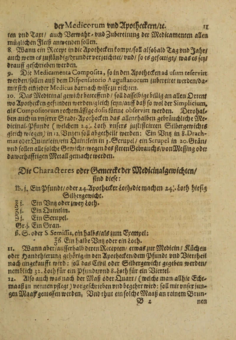 ten vnd Taxt / auch Verwahr⸗ vnd Zubereitung der Medicamenten allen muͤglichen Fleiß anwenden ſollen. 8. Wann ein Recept in die Apothecken kompt / ſol alſobald Tag vnd Jahr / auch wem es zuſtaͤn dig / runder verzeichnet / vnd / ſo es gefertigt / was es ſey / drauff geſchrieben werden. 9. Die Medicamenta Compoſita, fo in den Apothecken ad uſum teſervitt werden / ſollen auß dem Difpenfatorio uguſtanorum zubereitet werden / da⸗ mit ſich ein jeder Medicus darnach wiſſe zu richten. 10. Das Medicinal gewicht betreffend / fol daſſelbige billig an allen Orten wo Apothecken gefunden werden / gleich ſeyn / auff daß fo wol der Simplicium, als Compoſitorum rechtmaͤſſtge doſis koͤnne obſervirt werden. Derohal⸗ ben auch in vnſerer Stadt⸗Aporhecken das allenthalben gebraͤuchliche Me⸗ dicinal⸗Pfundt ( welchem 24 Loth vnſers juſtiſtcirten Silbergewichts gleich wiegen) in 12. Vntzen ſoll abgetheilt werden: Ein Vntz in 8. Drach- mas oder Quintlein / ein Quintlein in 3. Scrupel / ein Scrupel in 20. Graͤn / vnd ſollen alle ſolche Gewicht / wegen des eie eech odee dawerhafftigen Metall gemacht werden. | Die Charadteres oder Gemercke der Devicnalgeicen? ſind dieſe 15. 1 Enpfund der 24: Apothecker Sorhidie machen a hieſig * | satt 31 i. Ein Vn oder zwey Loch. 3j. Ein Quintlin. 3. Ein Scrupel. 8 45 Sri. Ein Gran. 8 6. S. oder 5 Semi, einSalberate um Srempe: 36. Ein halbe Bungodereintorh. = Nen Wann aber auſſerhalb deren Recepten / etwas zur Medicin Kuͤch en oder Handthterung gehoͤrig / in den Apothecken / dem Pfundt vnd Viertheil nach eingekaufft wird: ſoll das Civil oder Silbergewicht gegeben werden nemblich 32. Loth für ein Pfundt / vnd 8. Loth für ein Viertel. 12. Alſo auch was nach der Maß oder Quart / (welche man allhie Eier maaß zu nennen pflegt) vorgeſchrieben vnd begehrt wird: ſoll mit vnſer jun | gen gap gemeſſen werden, Vnd thut ein n reinem Brun⸗ | nen