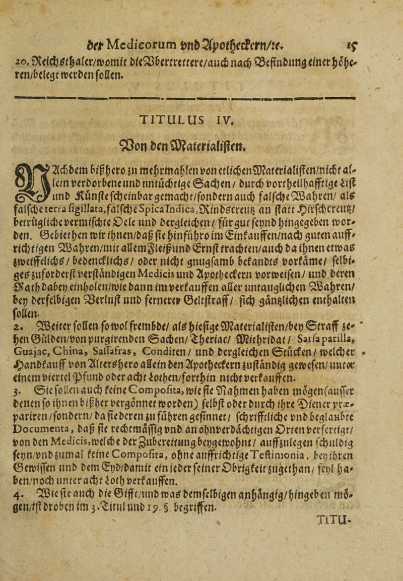 zu der Medicorum vnd Apotheckern / t. 15 20, Reichsthaler / womit die Vbertrettere / auch nach Befindung einer hoͤhe⸗ ren / belegt werden ſolen. | — — —— —— mern rr BEE Pu 5 r TITULUS Iv. Von den Materialiſten. 3 Achdem biß hero zu mehrmahlen von etlichen Materialiſten / nicht al- Klein verdorbene und untuͤchtige Sachen / durch vortheilhafftige Liſt und Kuͤnſte ſcheinbar gemacht / ſondern auch falſche Wahren / als falſche terra ſigillata, falſehe Spica Indica, Rindscreutz an ſtatt Hirſchereutz / betruͤgliche vermiſchte Oele und dergleichen / fuͤr gut ſeynd hingegeben wor⸗ den. Gebiethen wir ihnen / daß fie hinfuͤhro im Einkauffen / nach guten auff⸗ richtigen Wahren / mit allem Fleiß und Ernſt trachten / auch da ihnen etwas zweiffelichs / bedencklichs / oder nicht gnugſamb bekandts vorkaͤme / ſelbi⸗ Nath dabey einholen / wie dann im verkauffen aller untauglichen Wahren / bey derfelbigen Verluſt und fernerer Geltſtraff / ſich gaͤntzlichen enthalten follen. 3 | hen Gulden / von purgirenden Sachen / Theriac / Mithridat / Sat ſa parilla, Guajac, China, Sallafras, Conditen / und dergleichen Stuͤcken / welcher Handkauff von Altershero allein den Apotheckern zuſtaͤndig geweſen / unter einem viertel Pfund oder acht Lothen / forthin nicht verkauffen. ae 3. Sie ſollen auch feine Compofita, wie fie Nahmen haben moͤgenlauſſer denen fo ihnen biß her vergoͤnnet worden) ſelbſt oder durch ihre Diener præ⸗ pariren / ſondern / da ſie deren zu führen geſinnet / ſchrifftliche vnd beglaubte Documenta, daß ſie rechtmaͤſſig vnd an ohnverdaͤchtigen Orten verfertigt / von den Medicis, welche der Zubereitung beygewohnt / auffzulegen ſchuldig ſeyn / vnd zumal keine Compoſita, ohne auffrichtige Teſtimonia, bey ihren Gewiſſen und dem End / damit ein jeder ſeiner Obrigkeit zugethan / feyl has ben / noch unter acht Loth verkauffen. 2 4. Wie ſie auch die Gifft / und was demſelbigen anhaͤngig / hingeben moͤ⸗ gen / lſt droben im 3. Titul und 19. S. begriffen. 25 zZ | Ach: \ TITU-
