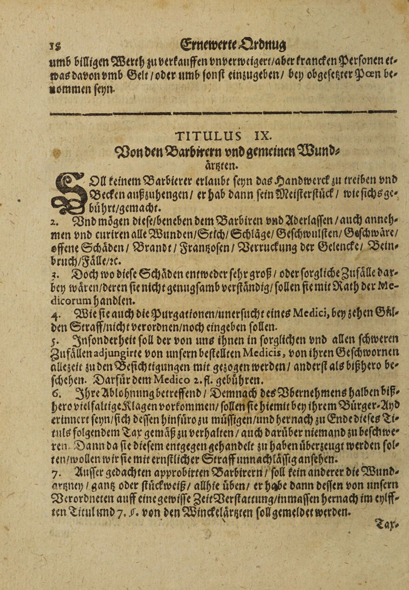 umb billigen Werth zu verkauffen vn verweigert / aber krancken Perſonen et⸗ was davon vmb Geit / oder umb fonf eingugeben, bey obgeſetter Pan be⸗ nommen ſeyn. ( mem | Pe TıruLus IX. Er 8 Von den Barbirern vnd gemeinen Wund⸗ | aͤrtzten. LO”. DU keinem Barbierer erlaubt ſeyn das Handwerck zu treiben ond ng Becken außzuhengen / er hab dann fein Meiſterſtuͤck / wie ſi chs ge⸗ — buͤhrt / gemacht. men vnd curiren alle Wunden / Stich / Schlaͤge / Geſchwulſten / Geſchwaͤre / bruch / Faͤlle / ꝛc bey waͤren / deren ſie nicht genugſamb verſtaͤndig / ſollen fie mit Rath! der Me- dicorum handlen. | 4. Wie ſie auch die Purgationen unerſucht eines Medici, bey ehen Gl den Straff / nicht verordnen / noch eingeben ſollen. Zufaͤllen adjungirte von unſern beſtellten Medicis, von ihren Geſchwornen allezeit zu den Beſichtigungen mit gezogen werden / anderſt als bißhero ber ſchehen, Darfuͤr dem Medico 2. fl. gebuͤhren. hero vielfaltige Klagen vorkommen / ſoller ie hiemit bey ihrem Buͤrger · And erinnert ſeyn / ſich deſſen hinfuͤro zu můͤſſigen / und hernach zu Ende dleſes Ti⸗ ten / wollen wir ſie mit ernſtlicher Straff unnachlaͤſſig anſehen. Ey 7. Auffer gedachten approbitten Barbirern / ſoll fein anderer die Wund⸗ artzney / gantz oder ſtuͤckweiß / allhie üben er habe dann deſſen von unſern ten Titul und 7. 9. von den Winckelaͤrtzten ſol gemeldet werden. 0 . | | | | za =